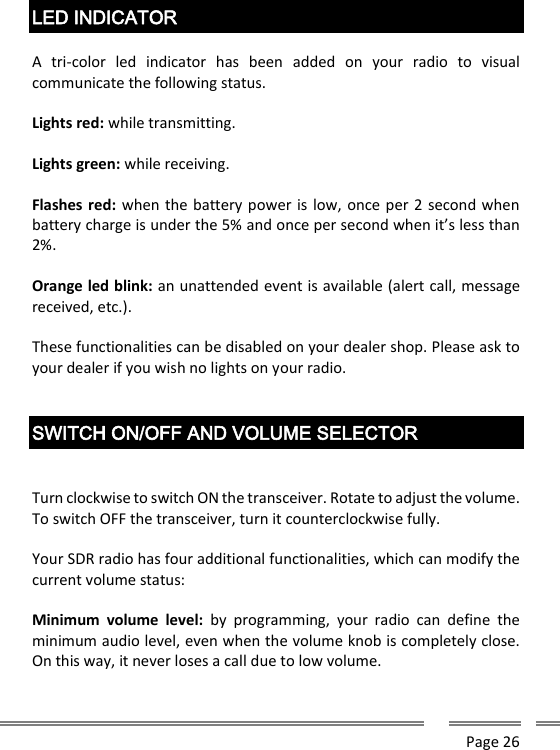      Page 26   LED INDICATOR  A  tri-color  led  indicator  has  been  added  on  your  radio  to  visual communicate the following status.   Lights red: while transmitting.   Lights green: while receiving.  Flashes red: when the battery power is low, once per 2 second when battery charge is under the 5% and once per second when it&rsquo;s less than 2%.   Orange led blink: an unattended event is available (alert call, message received, etc.).  These functionalities can be disabled on your dealer shop. Please ask to your dealer if you wish no lights on your radio.   SWITCH ON/OFF AND VOLUME SELECTOR   Turn clockwise to switch ON the transceiver. Rotate to adjust the volume. To switch OFF the transceiver, turn it counterclockwise fully.  Your SDR radio has four additional functionalities, which can modify the current volume status:  Minimum  volume  level:  by  programming,  your  radio  can  define  the minimum audio level, even when the volume knob is completely close. On this way, it never loses a call due to low volume.  