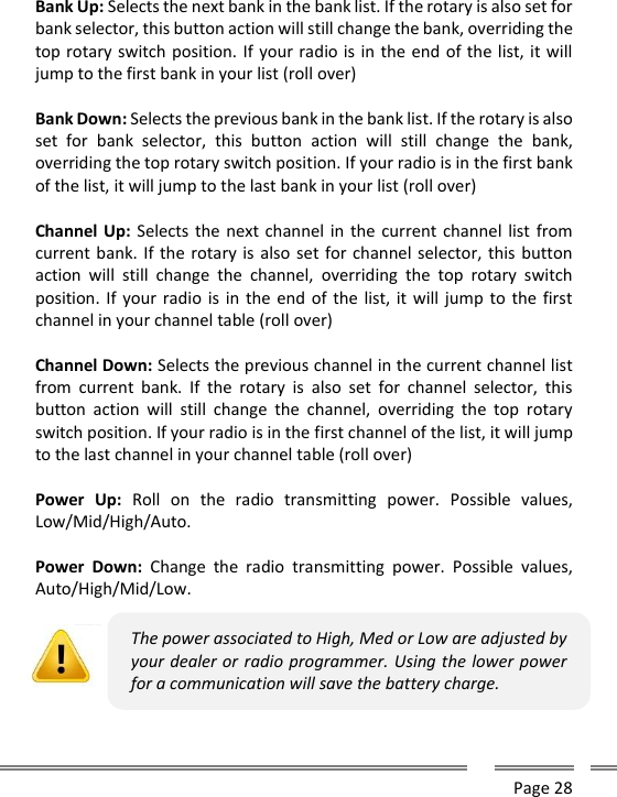      Page 28    Bank Up: Selects the next bank in the bank list. If the rotary is also set for bank selector, this button action will still change the bank, overriding the top rotary switch position. If your radio is in the end of the list, it will jump to the first bank in your list (roll over)  Bank Down: Selects the previous bank in the bank list. If the rotary is also set  for  bank  selector,  this  button  action  will  still  change  the  bank, overriding the top rotary switch position. If your radio is in the first bank of the list, it will jump to the last bank in your list (roll over)  Channel Up: Selects the next channel in the current channel list  from current bank. If the rotary is also set for channel selector, this button action  will  still  change  the  channel,  overriding  the  top  rotary  switch position. If your radio is in  the end of  the list, it will jump  to the first channel in your channel table (roll over)  Channel Down: Selects the previous channel in the current channel list from  current  bank.  If  the  rotary  is  also  set  for  channel  selector,  this button  action  will  still  change  the  channel,  overriding  the  top  rotary switch position. If your radio is in the first channel of the list, it will jump to the last channel in your channel table (roll over)  Power  Up:  Roll  on  the  radio  transmitting  power.  Possible  values, Low/Mid/High/Auto.  Power  Down:  Change  the  radio  transmitting  power.  Possible  values, Auto/High/Mid/Low.   The power associated to High, Med or Low are adjusted by your dealer or radio programmer. Using the lower power for a communication will save the battery charge.  