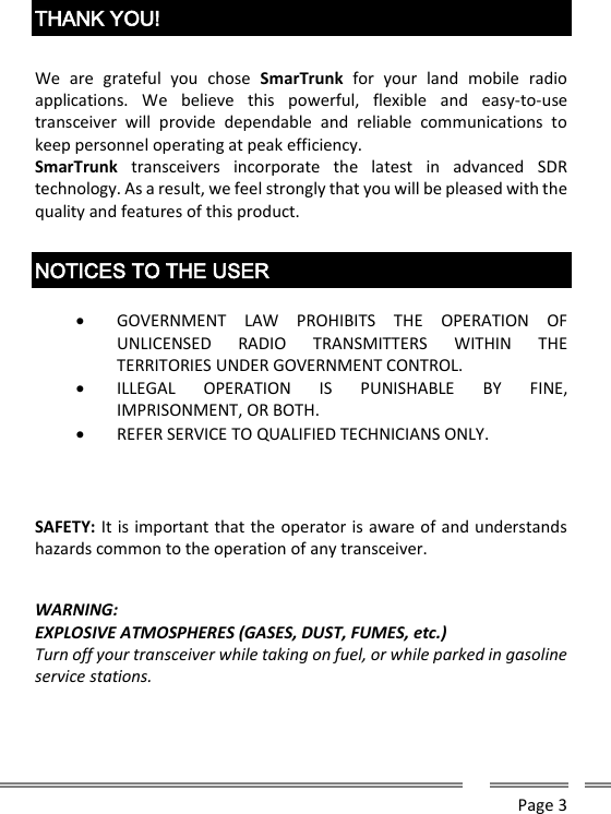      Page 3   THANK YOU!  We  are  grateful  you  chose  SmarTrunk  for  your  land  mobile  radio applications.  We  believe  this  powerful,  flexible  and  easy-to-use transceiver  will  provide  dependable  and  reliable  communications  to keep personnel operating at peak efficiency. SmarTrunk  transceivers  incorporate  the  latest  in  advanced  SDR technology. As a result, we feel strongly that you will be pleased with the quality and features of this product.  NOTICES TO THE USER   GOVERNMENT  LAW  PROHIBITS  THE  OPERATION  OF UNLICENSED  RADIO  TRANSMITTERS  WITHIN  THE TERRITORIES UNDER GOVERNMENT CONTROL.  ILLEGAL  OPERATION  IS  PUNISHABLE  BY  FINE, IMPRISONMENT, OR BOTH.  REFER SERVICE TO QUALIFIED TECHNICIANS ONLY.    SAFETY: It is important that the operator is aware of and understands hazards common to the operation of any transceiver.   WARNING: EXPLOSIVE ATMOSPHERES (GASES, DUST, FUMES, etc.) Turn off your transceiver while taking on fuel, or while parked in gasoline service stations.   