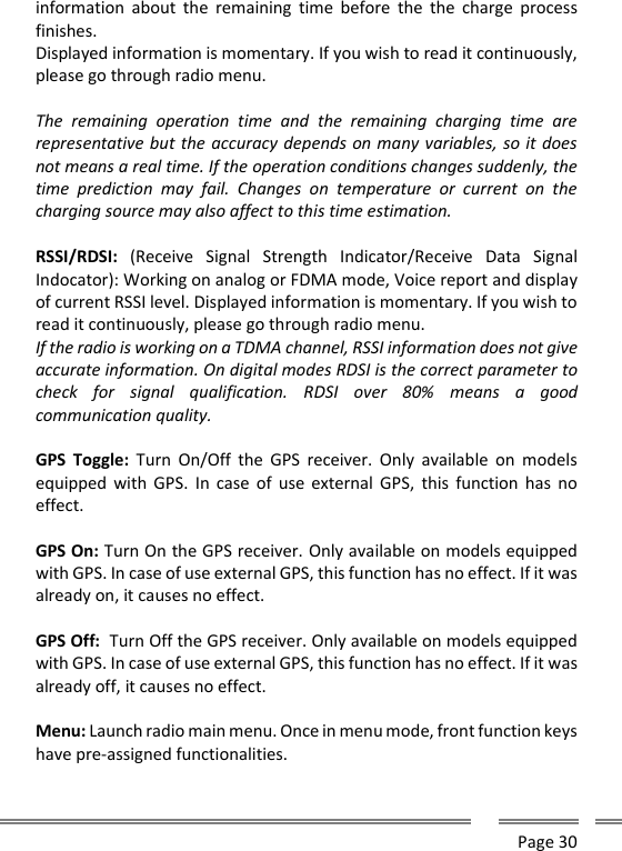      Page 30  information  about  the  remaining  time  before  the  the  charge  process finishes. Displayed information is momentary. If you wish to read it continuously, please go through radio menu.   The  remaining  operation  time  and  the  remaining  charging  time  are representative but the accuracy depends on many variables, so it does not means a real time. If the operation conditions changes suddenly, the time  prediction  may  fail.  Changes  on  temperature  or  current  on  the charging source may also affect to this time estimation.   RSSI/RDSI:  (Receive  Signal  Strength  Indicator/Receive  Data  Signal Indocator): Working on analog or FDMA mode, Voice report and display of current RSSI level. Displayed information is momentary. If you wish to read it continuously, please go through radio menu.  If the radio is working on a TDMA channel, RSSI information does not give accurate information. On digital modes RDSI is the correct parameter to check  for  signal  qualification.  RDSI  over  80%  means  a  good communication quality.  GPS  Toggle:  Turn  On/Off  the  GPS  receiver.  Only  available  on  models equipped with  GPS.  In case  of use  external GPS,  this  function has  no effect.  GPS On: Turn On the GPS receiver. Only available on models equipped with GPS. In case of use external GPS, this function has no effect. If it was already on, it causes no effect.  GPS Off:  Turn Off the GPS receiver. Only available on models equipped with GPS. In case of use external GPS, this function has no effect. If it was already off, it causes no effect.  Menu: Launch radio main menu. Once in menu mode, front function keys have pre-assigned functionalities.  