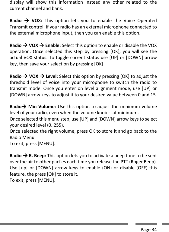      Page 34  display  will  show  this  information  instead  any  other  related  to  the current channel and bank.  Radio    VOX:  This  option  lets  you  to  enable  the  Voice  Operated Transmit control. If your radio has an external microphone connected to the external microphone input, then you can enable this option.  Radio  VOX  Enable: Select this option to enable or disable the VOX operation.  Once  selected  this  step  by  pressing  [OK],  you  will  see  the actual VOX status. To toggle current status use [UP] or [DOWN] arrow key, then save your selection by pressing [OK]  Radio  VOX  Level: Select this option by pressing [OK] to adjust the threshold  level  of  voice  into  your  microphone  to  switch  the  radio  to transmit mode. Once you enter on level alignment mode, use [UP] or [DOWN] arrow keys to adjust it to your desired value between 0 and 15.  Radio Min Volume: Use this option to adjust the minimum  volume level of your radio, even when the volume knob is at minimum.  Once selected this menu step, use [UP] and [DOWN] arrow keys to select your desired level (0..255). Once selected the right volume, press OK to store it and go back to the Radio Menu. To exit, press [MENU].  Radio  R. Beep: This option lets you to activate a beep tone to be sent over the air to other parties each time you release the PTT (Roger Beep).  Use  [up]  or  [DOWN]  arrow  keys  to  enable  (ON)  or  disable  (OFF)  this feature, the press [OK] to store it. To exit, press [MENU].     