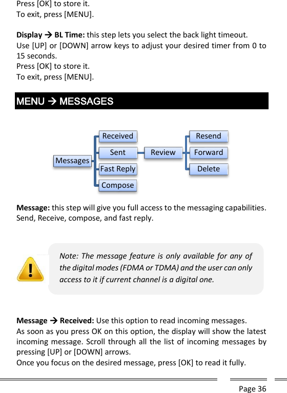      Page 36  Press [OK] to store it. To exit, press [MENU].  Display  BL Time: this step lets you select the back light timeout. Use [UP] or [DOWN] arrow keys to adjust your desired timer from 0 to 15 seconds.  Press [OK] to store it. To exit, press [MENU].  MENU  MESSAGES   Message: this step will give you full access to the messaging capabilities. Send, Receive, compose, and fast reply.     Message  Received: Use this option to read incoming messages. As soon as you press OK on this option, the display will show the latest incoming message. Scroll through all the list of incoming messages by pressing [UP] or [DOWN] arrows. Once you focus on the desired message, press [OK] to read it fully. MessagesReceivedSent ReviewResendForwardDeleteFast ReplyComposeNote: The message feature is only available for any of the digital modes (FDMA or TDMA) and the user can only access to it if current channel is a digital one. 