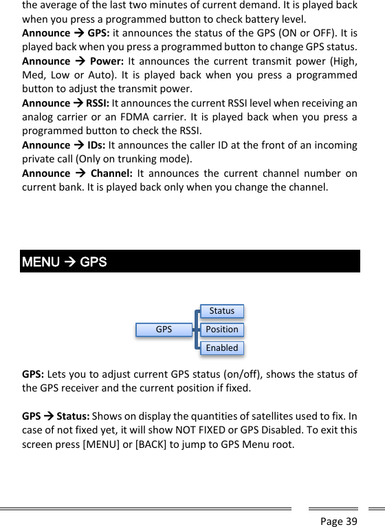      Page 39  the average of the last two minutes of current demand. It is played back when you press a programmed button to check battery level. Announce  GPS: it announces the status of the GPS (ON or OFF). It is played back when you press a programmed button to change GPS status. Announce   Power: It  announces  the  current transmit power  (High, Med,  Low  or  Auto).  It  is played  back  when  you  press  a  programmed button to adjust the transmit power. Announce  RSSI: It announces the current RSSI level when receiving an analog carrier or an FDMA carrier. It is played back when you press a programmed button to check the RSSI. Announce  IDs: It announces the caller ID at the front of an incoming private call (Only on trunking mode). Announce    Channel:  It  announces  the  current  channel  number  on current bank. It is played back only when you change the channel.     MENU  GPS    GPS: Lets you to adjust current GPS status (on/off), shows the status of the GPS receiver and the current position if fixed.  GPS  Status: Shows on display the quantities of satellites used to fix. In case of not fixed yet, it will show NOT FIXED or GPS Disabled. To exit this screen press [MENU] or [BACK] to jump to GPS Menu root.  GPSStatusPositionEnabled
