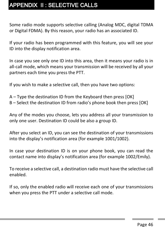      Page 46  APPENDIX  II : SELECTIVE CALLS   Some radio mode supports selective calling (Analog MDC, digital TDMA or Digital FDMA). By this reason, your radio has an associated ID.  If your radio has been programmed with this feature, you will see your ID into the display notification area.  In case you see only one ID into this area, then it means your radio is in all-call mode, which means your transmission will be received by all your partners each time you press the PTT.  If you wish to make a selective call, then you have two options:  A &ndash; Type the destination ID from the Keyboard then press [OK] B &ndash; Select the destination ID from radio&rsquo;s phone book then press [OK]  Any of the modes you choose, lets you address all your transmission to only one user. Destination ID could be also a group ID.   After you select an ID, you can see the destination of your transmissions into the display&rsquo;s notification area (for example 1001/1002).   In  case  your  destination ID  is  on  your phone  book,  you  can read  the contact name into display&rsquo;s notification area (for example 1002/Emily).  To receive a selective call, a destination radio must have the selective call enabled.  If so, only the enabled radio will receive each one of your transmissions when you press the PTT under a selective call mode.   