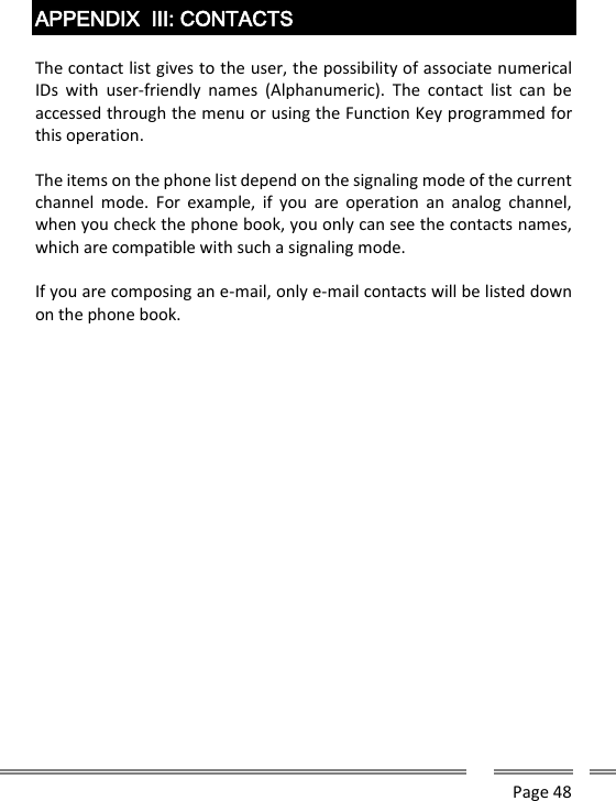      Page 48    APPENDIX  III: CONTACTS  The contact list gives to the user, the possibility of associate numerical IDs  with  user-friendly  names  (Alphanumeric).  The  contact  list  can  be accessed through the menu or using the Function Key programmed for this operation.  The items on the phone list depend on the signaling mode of the current channel  mode.  For  example,  if  you  are  operation  an  analog  channel, when you check the phone book, you only can see the contacts names, which are compatible with such a signaling mode.  If you are composing an e-mail, only e-mail contacts will be listed down on the phone book.     