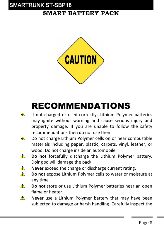      Page 8  SMARTRUNK ST-SBP18  SMART BATTERY PACK      RECOMMENDATIONS  If not  charged  or used  correctly, Lithium  Polymer batteries may  ignite  without  warning  and  cause  serious  injury  and property  damage.  If  you  are  unable  to  follow  the  safety recommendations then do not use them  Do not charge Lithium Polymer cells on or near combustible materials including paper, plastic, carpets, vinyl, leather, or wood. Do not charge inside an automobile.  Do  not  forcefully  discharge  the  Lithium  Polymer  battery. Doing so will damage the pack.   Never exceed the charge or discharge current rating.  Do not expose Lithium Polymer cells to water or moisture at any time.  Do not store or use Lithium Polymer batteries near an open flame or heater.  Never  use  a  Lithium  Polymer  battery  that  may  have  been subjected to damage or harsh handling. Carefully inspect the 