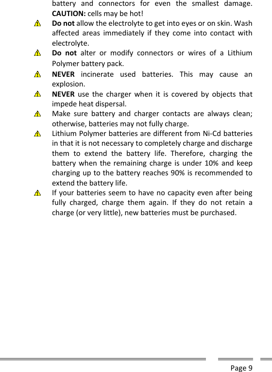      Page 9  battery  and  connectors  for  even  the  smallest  damage. CAUTION: cells may be hot!  Do not allow the electrolyte to get into eyes or on skin. Wash affected  areas  immediately  if  they  come  into  contact  with electrolyte.  Do  not  alter  or  modify  connectors  or  wires  of  a  Lithium Polymer battery pack.  NEVER  incinerate  used  batteries.  This  may  cause  an explosion.  NEVER  use  the  charger when  it  is  covered  by  objects  that impede heat dispersal.  Make  sure  battery  and  charger  contacts  are  always  clean; otherwise, batteries may not fully charge.  Lithium Polymer batteries are different from Ni-Cd batteries in that it is not necessary to completely charge and discharge them  to  extend  the  battery  life.  Therefore,  charging  the battery when the remaining charge is under 10%  and keep charging up to the battery reaches 90% is recommended to extend the battery life.  If your batteries seem to have no capacity even after being fully  charged,  charge  them  again.  If  they  do  not  retain  a charge (or very little), new batteries must be purchased.         