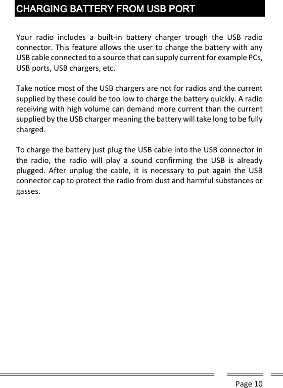      Page 10  CHARGING BATTERY FROM USB PORT  Your  radio  includes  a  built-in  battery  charger  trough  the  USB  radio connector. This feature allows the user to charge the battery with any USB cable connected to a source that can supply current for example PCs, USB ports, USB chargers, etc.  Take notice most of the USB chargers are not for radios and the current supplied by these could be too low to charge the battery quickly. A radio receiving with high volume can demand more current than the current supplied by the USB charger meaning the battery will take long to be fully charged.  To charge the battery just plug the USB cable into the USB connector in the  radio,  the  radio  will  play  a  sound  confirming  the  USB  is  already plugged.  After  unplug  the  cable,  it  is  necessary  to  put  again the  USB connector cap to protect the radio from dust and harmful substances or gasses.      