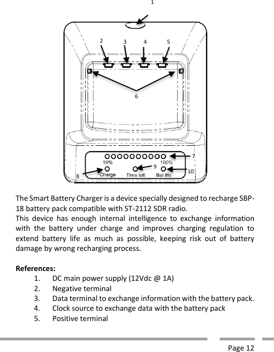      Page 12        The Smart Battery Charger is a device specially designed to recharge SBP-18 battery pack compatible with ST-2112 SDR radio. This  device  has  enough  internal  intelligence  to exchange  information with  the  battery  under  charge  and  improves  charging  regulation  to extend  battery  life  as  much  as  possible,  keeping  risk  out  of  battery damage by wrong recharging process.  References: 1. DC main power supply (12Vdc @ 1A) 2. Negative terminal 3. Data terminal to exchange information with the battery pack. 4. Clock source to exchange data with the battery pack 5. Positive terminal 1 2 6 3 4 5 7 8 9 10 