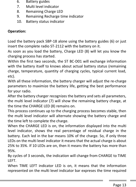      Page 13  6. Battery guides 7. Multi level indicator 8. Remaining Charge LED 9. Remaining Recharge time indicator 10. Battery status indicator  Operation:  Load the battery pack SBP-18 alone using the battery guides (6) or just insert the complete radio ST-2112 with the battery on it. As soon as you load the battery, Charge LED (8) will let you know the charging process has started.  Within the first two seconds, the ST BC-D01 will exchange information with the battery itself to knows about actual battery status (remaining charge, temperature, quantity of charging  cycles, typical current load, etc).  With all these information, the battery charger will adjust the re-charge parameters to maximize the battery life, getting the best performance for your radio. After the battery charger recognizes the battery and sets all parameters, the multi level indicator (7) will show the remaining battery charge, at the time the CHARGE LED (8) remains on. This process continues up to the charging process becomes stable, then the multi level indicator will alternate showing the battery charge and the time left to complete the charge. When the CHARGE LED is on, the information displayed into the multi level  indicator,  shows  the  real  percentage  of  residual  charge  in  the battery. Each led in the bar means 10% of the charge. So, if only three LEDs on the multi level indicator it means that the actual charge is about 25% to 35%. If 10 LEDs are on, then it means the battery has more than 95%. By cycles of 3 seconds, the indication will change from CHARGE to TIME LEFT. When  TIME  LEFT  indicator  LED  is  on,  it  means  that  the  information represented on the multi level indicator bar expreses the time required 