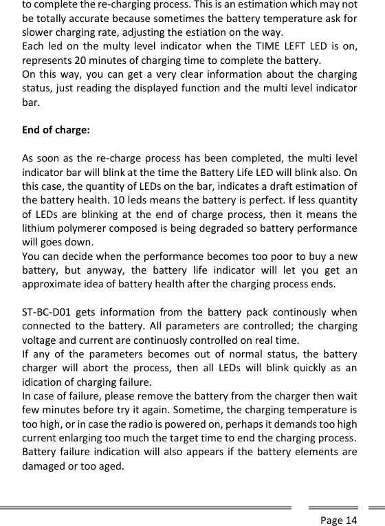      Page 14  to complete the re-charging process. This is an estimation which may not be totally accurate because sometimes the battery temperature ask for slower charging rate, adjusting the estiation on the way. Each  led  on  the  multy  level indicator  when  the  TIME  LEFT  LED  is on, represents 20 minutes of charging time to complete the battery. On this way,  you  can get  a very clear information about the charging status, just reading the displayed function and the multi level indicator bar.  End of charge:  As soon as the re-charge process has been completed, the multi level indicator bar will blink at the time the Battery Life LED will blink also. On this case, the quantity of LEDs on the bar, indicates a draft estimation of the battery health. 10 leds means the battery is perfect. If less quantity of  LEDs  are  blinking  at  the end  of  charge  process,  then  it  means the lithium polymerer composed is being degraded so battery performance will goes down. You can decide when the performance becomes too poor to buy a new battery,  but  anyway,  the  battery  life  indicator  will  let  you  get  an approximate idea of battery health after the charging process ends.  ST-BC-D01  gets  information  from  the  battery  pack  continously  when connected  to the battery.  All  parameters are controlled; the  charging voltage and current are continuosly controlled on real time. If  any  of  the  parameters  becomes  out  of  normal  status,  the  battery charger  will  abort  the  process,  then  all  LEDs  will  blink  quickly  as  an idication of charging failure. In case of failure, please remove the battery from the charger then wait few minutes before try it again. Sometime, the charging temperature is too high, or in case the radio is powered on, perhaps it demands too high current enlarging too much the target time to end the charging process. Battery failure indication will also appears if the battery elements are damaged or too aged. 