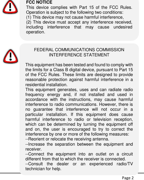      Page 2                     FEDERAL COMMUNICATIONS COMMISSION INTERFERENCE STATEMENT  This equipment has been tested and found to comply with the limits for a Class B digital device, pursuant to Part 15 of the FCC Rules. These limits are designed to provide reasonable protection against harmful interference in  a residential installation. This  equipment  generates,  uses and  can radiate  radio frequency  energy  and,  if  not  installed  and  used  in accordance  with  the  instructions,  may  cause  harmful interference to radio communications. However, there is no  guarantee  that  interference  will  not  occur  in  a particular  installation.  If  this  equipment  does  cause harmful  interference  to  radio  or  television  reception, which can  be determined  by  turning the  equipment  off and  on,  the  user  is  encouraged  to  try  to  correct  the interference by one or more of the following measures: --Reorient or relocate the receiving antenna. --Increase  the  separation  between  the  equipment  and receiver. --Connect  the  equipment  into  an  outlet  on  a  circuit different from that to which the receiver is connected. --Consult  the  dealer  or  an  experienced  radio/TV technician for help.  FCC NOTICE This  device  complies  with  Part  15  of  the  FCC  Rules. Operation is subject to the following two conditions: (1) This device may not cause harmful interference,  (2) This device must accept any interference received, including  interference  that  may  cause  undesired operation.  