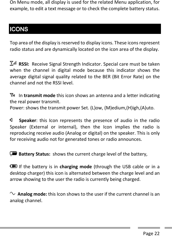      Page 22  On Menu mode, all display is used for the related Menu application, for example, to edit a text message or to check the complete battery status.   ICONS  Top area of the display is reserved to display icons. These icons represent radio status and are dynamically located on the icon area of the display.   RSSI:  Receive Signal Strength Indicator. Special care must be taken when  the  channel  in  digital  mode  because  this  indicator  shows  the average digital signal quality related to the BER (Bit Error Rate) on the channel and not the RSSI level.   In transmit mode this icon shows an antenna and a letter indicating the real power transmit. Power: shows the transmit power Set. (L)ow, (M)edium,(H)igh,(A)uto.   Speaker:  this  Icon  represents  the  presence  of  audio  in  the  radio Speaker  (External  or  internal),  then  the  Icon  implies  the  radio  is reproducing receive audio (Analog or digital) on the speaker. This is only for receiving audio not for generated tones or radio announces.   Battery Status:  shows the current charge level of the battery,    If the battery is  in  charging mode (through the USB cable  or in  a desktop charger) this icon is alternated between the charge level and an arrow showing to the user the radio is currently being charged.  Analog mode: this Icon shows to the user if the current channel is an analog channel.  