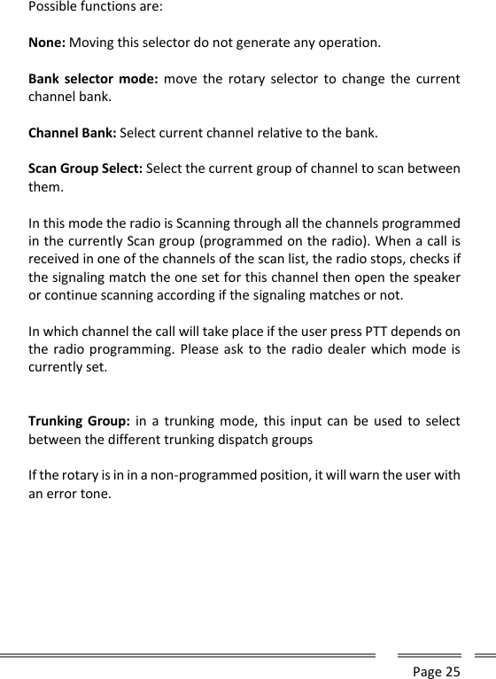      Page 25  Possible functions are:  None: Moving this selector do not generate any operation.  Bank  selector  mode:  move  the  rotary  selector  to  change  the  current channel bank.  Channel Bank: Select current channel relative to the bank.   Scan Group Select: Select the current group of channel to scan between them.  In this mode the radio is Scanning through all the channels programmed in the currently Scan group (programmed on the radio). When a call is received in one of the channels of the scan list, the radio stops, checks if the signaling match the one set for this channel then open the speaker or continue scanning according if the signaling matches or not.   In which channel the call will take place if the user press PTT depends on the radio programming. Please ask to  the radio dealer which mode is currently set.   Trunking Group:  in  a  trunking mode, this input can  be  used  to select between the different trunking dispatch groups  If the rotary is in in a non-programmed position, it will warn the user with an error tone.     