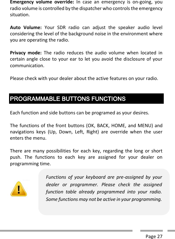      Page 27  Emergency  volume  override:  In  case  an  emergency  is  on-going,  you radio volume is controlled by the dispatcher who controls the emergency situation.  Auto  Volume:  Your  SDR  radio  can  adjust  the  speaker  audio  level considering the level of the background noise in the environment where you are operating the radio.  Privacy  mode:  The  radio  reduces  the  audio  volume  when  located  in certain angle close to your ear to  let you avoid the disclosure of your communication.  Please check with your dealer about the active features on your radio.   PROGRAMMABLE BUTTONS FUNCTIONS  Each function and side buttons can be programed as your desires.   The functions of the front buttons (OK, BACK, HOME, and MENU) and navigations  keys  (Up,  Down,  Left,  Right)  are  override  when  the  user enters the menu.   There are many possibilities for each  key, regarding the long or short push.  The  functions  to  each  key  are  assigned  for  your  dealer  on programming time.  Functions  of  your  keyboard  are  pre-assigned  by  your dealer  or  programmer.  Please  check  the  assigned function  table  already  programmed  into  your  radio. Some functions may not be active in your programming.  