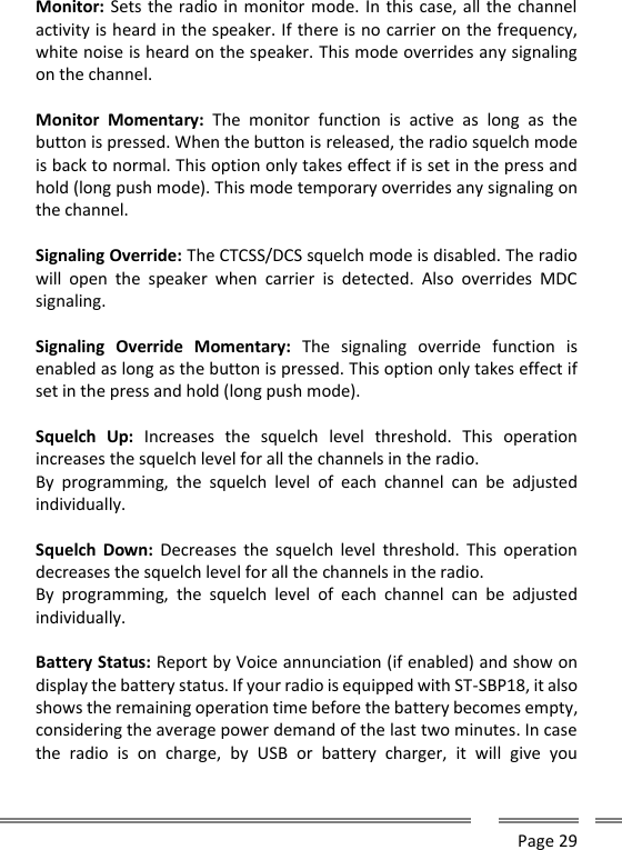      Page 29  Monitor: Sets the radio in monitor mode. In this case, all the channel activity is heard in the speaker. If there is no carrier on the frequency, white noise is heard on the speaker. This mode overrides any signaling on the channel.  Monitor  Momentary:  The  monitor  function  is  active  as  long  as  the button is pressed. When the button is released, the radio squelch mode is back to normal. This option only takes effect if is set in the press and hold (long push mode). This mode temporary overrides any signaling on the channel.  Signaling Override: The CTCSS/DCS squelch mode is disabled. The radio will  open  the  speaker  when  carrier  is  detected.  Also  overrides  MDC signaling.  Signaling  Override  Momentary:  The  signaling  override  function  is enabled as long as the button is pressed. This option only takes effect if set in the press and hold (long push mode).  Squelch  Up:  Increases  the  squelch  level  threshold.  This  operation increases the squelch level for all the channels in the radio. By  programming,  the  squelch  level  of  each  channel  can  be  adjusted individually.  Squelch  Down:  Decreases the squelch  level  threshold.  This  operation decreases the squelch level for all the channels in the radio. By  programming,  the  squelch  level  of  each  channel  can  be  adjusted individually.  Battery Status: Report by Voice annunciation (if enabled) and show on display the battery status. If your radio is equipped with ST-SBP18, it also shows the remaining operation time before the battery becomes empty, considering the average power demand of the last two minutes. In case the  radio  is  on  charge,  by  USB  or  battery  charger,  it  will  give  you 