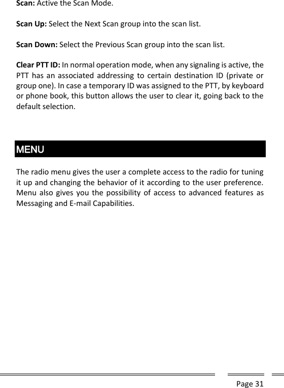      Page 31  Scan: Active the Scan Mode.  Scan Up: Select the Next Scan group into the scan list.  Scan Down: Select the Previous Scan group into the scan list.  Clear PTT ID: In normal operation mode, when any signaling is active, the PTT has an associated addressing  to certain destination ID (private  or group one). In case a temporary ID was assigned to the PTT, by keyboard or phone book, this button allows the user to clear it, going back to the default selection.    MENU  The radio menu gives the user a complete access to the radio for tuning it up and changing the behavior of it according to the user preference. Menu also gives  you the possibility of access to advanced  features as Messaging and E-mail Capabilities.     