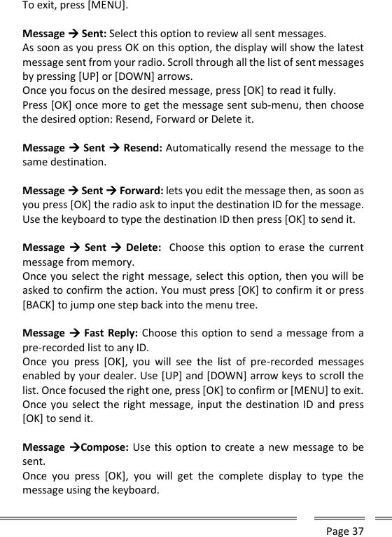      Page 37  To exit, press [MENU].  Message  Sent: Select this option to review all sent messages. As soon as you press OK on this option, the display will show the latest message sent from your radio. Scroll through all the list of sent messages by pressing [UP] or [DOWN] arrows. Once you focus on the desired message, press [OK] to read it fully. Press [OK] once more to get the message sent sub-menu, then choose the desired option: Resend, Forward or Delete it.  Message  Sent  Resend: Automatically resend the message to the same destination.  Message  Sent  Forward: lets you edit the message then, as soon as you press [OK] the radio ask to input the destination ID for the message. Use the keyboard to type the destination ID then press [OK] to send it.  Message  Sent   Delete:    Choose this  option to erase the  current message from memory. Once you select the right message, select this option, then you will be asked to confirm the action. You must press [OK] to confirm it or press [BACK] to jump one step back into the menu tree.  Message  Fast Reply: Choose this option to send a message from a pre-recorded list to any ID. Once  you  press  [OK],  you  will  see  the  list  of  pre-recorded  messages enabled by your dealer. Use [UP] and [DOWN] arrow keys to scroll the list. Once focused the right one, press [OK] to confirm or [MENU] to exit. Once you select the right message, input the destination ID and press [OK] to send it.  Message Compose: Use this option to create a  new message to be sent. Once  you  press  [OK],  you  will  get  the  complete  display  to  type  the message using the keyboard.  