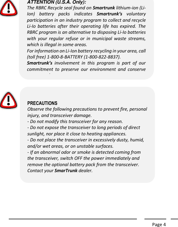      Page 4                  ATTENTION (U.S.A. Only): The RBRC Recycle seal found on Smartrunk lithium-ion (Li-Ion)  battery  packs  indicates  Smartrunk&lsquo;s  voluntary participation in an industry program to collect and recycle Li-Io  batteries  after  their  operating  life  has  expired.  The RBRC program is an alternative to disposing Li-Io batteries with  your  regular  refuse  or  in  municipal  waste  streams, which is illegal in some areas. For information on Li-Ion battery recycling in your area, call (toll free) 1-800-8-BATTERY (1-800-822-8837). Smartrunk&rsquo;s  involvement  in  this  program  is  part  of  our commitment  to  preserve  our  environment  and  conserve our natural resources.   PRECAUTIONS Observe the following precautions to prevent fire, personal injury, and transceiver damage. - Do not modify this transceiver for any reason. - Do not expose the transceiver to long periods of direct sunlight, nor place it close to heating appliances. - Do not place the transceiver in excessively dusty, humid, and/or wet areas, or on unstable surfaces. - If an abnormal odor or smoke is detected coming from the transceiver, switch OFF the power immediately and remove the optional battery pack from the transceiver. Contact your SmarTrunk dealer.  