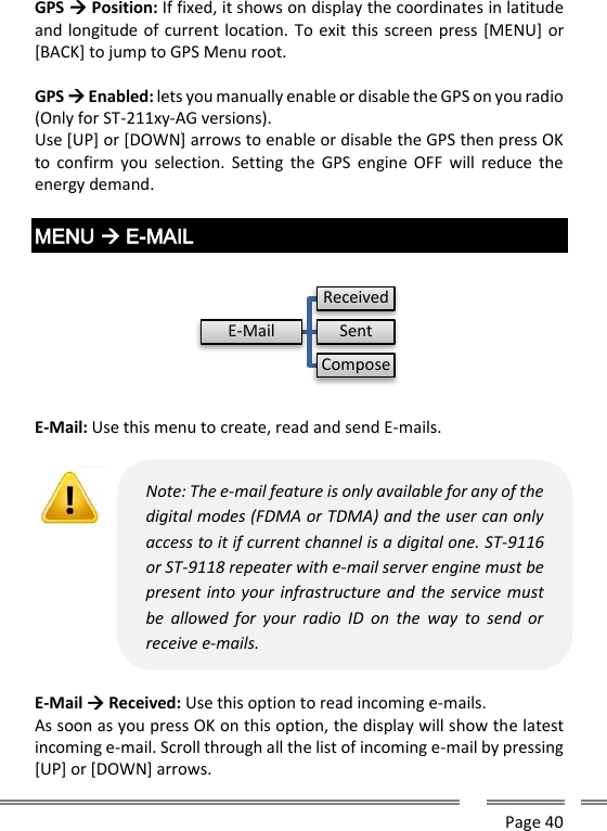      Page 40  GPS  Position: If fixed, it shows on display the coordinates in latitude and longitude of current location. To exit this screen press [MENU] or [BACK] to jump to GPS Menu root.  GPS  Enabled: lets you manually enable or disable the GPS on you radio (Only for ST-211xy-AG versions). Use [UP] or [DOWN] arrows to enable or disable the GPS then press OK to  confirm  you  selection.  Setting  the  GPS engine OFF  will  reduce  the energy demand.  MENU  E-MAIL    E-Mail: Use this menu to create, read and send E-mails.   E-Mail  Received: Use this option to read incoming e-mails. As soon as you press OK on this option, the display will show the latest incoming e-mail. Scroll through all the list of incoming e-mail by pressing [UP] or [DOWN] arrows. E-MailReceivedSentComposeNote: The e-mail feature is only available for any of the digital modes (FDMA or TDMA) and the user can only access to it if current channel is a digital one. ST-9116 or ST-9118 repeater with e-mail server engine must be present into your infrastructure and the service must be  allowed  for  your  radio  ID  on  the  way  to  send  or receive e-mails.   
