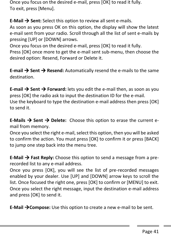      Page 41  Once you focus on the desired e-mail, press [OK] to read it fully. To exit, press [Menu].  E-Mail  Sent: Select this option to review all sent e-mails. As soon as you press OK on this option, the display will show the latest e-mail sent from your radio. Scroll through all the list of sent e-mails by pressing [UP] or [DOWN] arrows. Once you focus on the desired e-mail, press [OK] to read it fully. Press [OK] once more to get the e-mail sent sub-menu, then choose the desired option: Resend, Forward or Delete it.  E-mail  Sent  Resend: Automatically resend the e-mails to the same destination.  E-mail  Sent  Forward: lets you edit the e-mail then, as soon as you press [OK] the radio ask to input the destination ID for the e-mail. Use the keyboard to type the destination e-mail address then press [OK] to send it.  E-Mails  Sent  Delete:  Choose this option to erase the current e-mail from memory. Once you select the right e-mail, select this option, then you will be asked to confirm the action. You must press [OK] to confirm it or press [BACK] to jump one step back into the menu tree.  E-Mail  Fast Reply: Choose this option to send a message from a pre-recorded list to any e-mail address. Once  you  press  [OK],  you  will  see  the  list  of  pre-recorded  messages enabled by your dealer. Use [UP] and [DOWN] arrow keys to scroll the list. Once focused the right one, press [OK] to confirm or [MENU] to exit. Once you select the right message, input the destination e-mail address and press [OK] to send it.  E-Mail Compose: Use this option to create a new e-mail to be sent. 