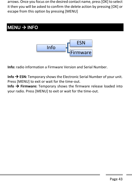      Page 43  arrows. Once you focus on the desired contact name, press [OK] to select it then you will be asked to confirm the delete action by pressing [OK] or escape from this option by pressing [MENU]   MENU  INFO    Info: radio information a Firmware Version and Serial Number.  Info  ESN: Temporary shows the Electronic Serial Number of your unit. Press [MENU] to exit or wait for the time-out. Info  Firmware: Temporary shows the firmware release loaded into your radio. Press [MENU] to exit or wait for the time-out.    Info ESNFirmware