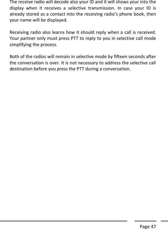      Page 47  The receive radio will decode also your ID and it will shows your into the display  when  it  receives  a  selective  transmission.  In  case  your  ID  is already stored as a contact into the receiving radio&rsquo;s phone book, then your name will be displayed.  Receiving radio also learns how it should reply when a call is received. Your partner only must press PTT to reply to you in selective call mode simplifying the process.  Both of the radios will remain in selective mode by fifteen seconds after the conversation is over. It is not necessary to address the selective call destination before you press the PTT during a conversation.     