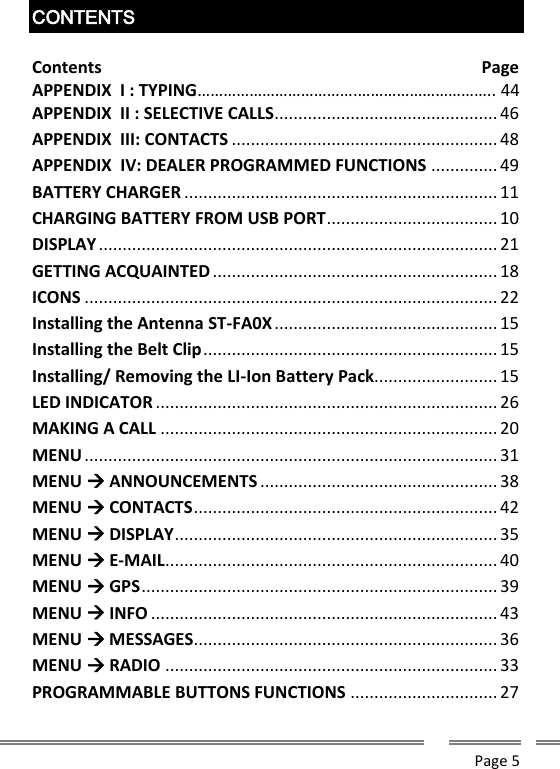      Page 5  CONTENTS  Contents                               Page APPENDIX  I : TYPING&hellip;&hellip;&hellip;&hellip;&hellip;&hellip;&hellip;&hellip;&hellip;&hellip;&hellip;&hellip;.&hellip;&hellip;&hellip;&hellip;&hellip;&hellip;&hellip;&hellip;&hellip;&hellip;.. 44 APPENDIX  II : SELECTIVE CALLS ............................................... 46 APPENDIX  III: CONTACTS ........................................................ 48 APPENDIX  IV: DEALER PROGRAMMED FUNCTIONS .............. 49 BATTERY CHARGER .................................................................. 11 CHARGING BATTERY FROM USB PORT .................................... 10 DISPLAY .................................................................................... 21 GETTING ACQUAINTED ............................................................ 18 ICONS ....................................................................................... 22 Installing the Antenna ST-FA0X ............................................... 15 Installing the Belt Clip .............................................................. 15 Installing/ Removing the LI-Ion Battery Pack .......................... 15 LED INDICATOR ........................................................................ 26 MAKING A CALL ....................................................................... 20 MENU ....................................................................................... 31 MENU  ANNOUNCEMENTS .................................................. 38 MENU  CONTACTS ................................................................ 42 MENU  DISPLAY .................................................................... 35 MENU  E-MAIL ...................................................................... 40 MENU  GPS ........................................................................... 39 MENU  INFO ......................................................................... 43 MENU  MESSAGES................................................................ 36 MENU  RADIO ...................................................................... 33 PROGRAMMABLE BUTTONS FUNCTIONS ............................... 27 