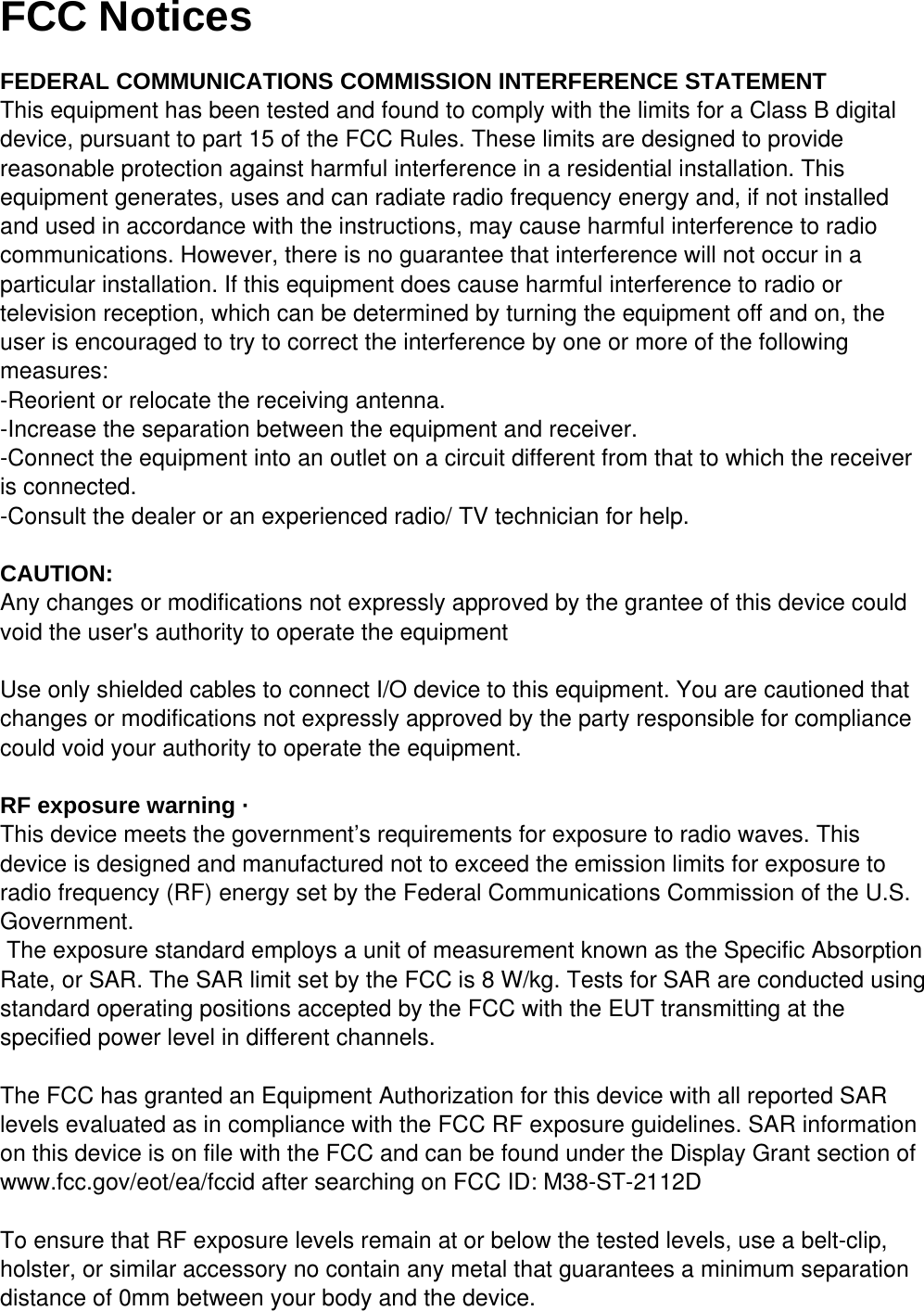 FCC Notices  FEDERAL COMMUNICATIONS COMMISSION INTERFERENCE STATEMENT This equipment has been tested and found to comply with the limits for a Class B digital device, pursuant to part 15 of the FCC Rules. These limits are designed to provide reasonable protection against harmful interference in a residential installation. This equipment generates, uses and can radiate radio frequency energy and, if not installed and used in accordance with the instructions, may cause harmful interference to radio communications. However, there is no guarantee that interference will not occur in a particular installation. If this equipment does cause harmful interference to radio or television reception, which can be determined by turning the equipment off and on, the user is encouraged to try to correct the interference by one or more of the following measures: -Reorient or relocate the receiving antenna. -Increase the separation between the equipment and receiver. -Connect the equipment into an outlet on a circuit different from that to which the receiver is connected. -Consult the dealer or an experienced radio/ TV technician for help.   CAUTION: Any changes or modifications not expressly approved by the grantee of this device could void the user's authority to operate the equipment   Use only shielded cables to connect I/O device to this equipment. You are cautioned that changes or modifications not expressly approved by the party responsible for compliance could void your authority to operate the equipment.   RF exposure warning &middot; This device meets the government&rsquo;s requirements for exposure to radio waves. This device is designed and manufactured not to exceed the emission limits for exposure to radio frequency (RF) energy set by the Federal Communications Commission of the U.S. Government.  The exposure standard employs a unit of measurement known as the Specific Absorption Rate, or SAR. The SAR limit set by the FCC is 8 W/kg. Tests for SAR are conducted using standard operating positions accepted by the FCC with the EUT transmitting at the specified power level in different channels.  The FCC has granted an Equipment Authorization for this device with all reported SAR levels evaluated as in compliance with the FCC RF exposure guidelines. SAR information on this device is on file with the FCC and can be found under the Display Grant section of www.fcc.gov/eot/ea/fccid after searching on FCC ID: M38-ST-2112D  To ensure that RF exposure levels remain at or below the tested levels, use a belt-clip, holster, or similar accessory no contain any metal that guarantees a minimum separation distance of 0mm between your body and the device.  