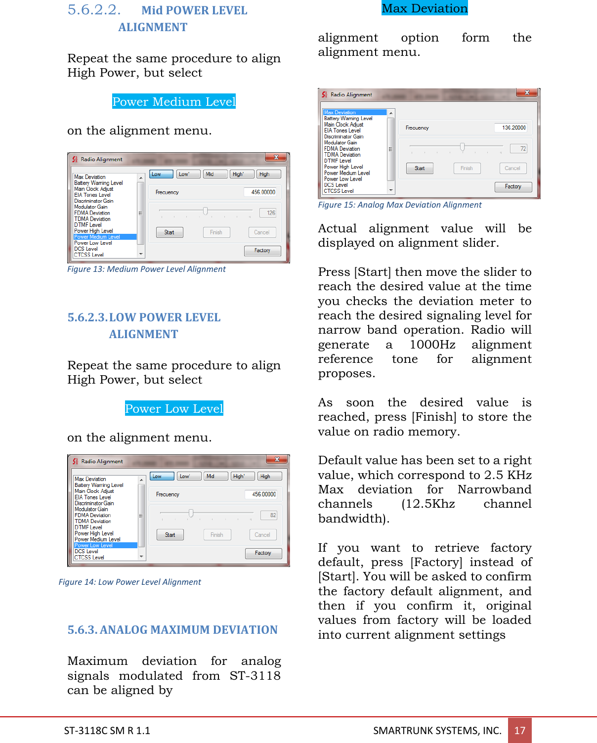  ST-3118C SM R 1.1                                                                                       SMARTRUNK SYSTEMS, INC. 17  5.6.2.2. Mid POWER LEVEL ALIGNMENT  Repeat the same procedure to align High Power, but select   Power Medium Level  on the alignment menu.   Figure 13: Medium Power Level Alignment  5.6.2.3. LOW POWER LEVEL ALIGNMENT  Repeat the same procedure to align High Power, but select   Power Low Level  on the alignment menu.  5.6.3. ANALOG MAXIMUM DEVIATION  Maximum  deviation  for  analog signals  modulated  from  ST-3118 can be aligned by   Max Deviation  alignment  option  form  the alignment menu.    Figure 15: Analog Max Deviation Alignment Actual  alignment  value  will  be displayed on alignment slider.  Press [Start] then move the slider to reach the desired value at the time you  checks  the  deviation  meter  to reach the desired signaling level for narrow  band  operation.  Radio  will generate  a  1000Hz  alignment reference  tone  for  alignment proposes.  As  soon  the  desired  value  is reached, press [Finish] to store the value on radio memory.  Default value has been set to a right value, which correspond to 2.5 KHz Max  deviation  for  Narrowband channels  (12.5Khz  channel bandwidth).   If  you  want  to  retrieve  factory default,  press  [Factory]  instead  of [Start]. You will be asked to confirm the  factory  default  alignment,  and then  if  you  confirm  it,  original values  from  factory  will  be  loaded into current alignment settings    Figure 14: Low Power Level Alignment 