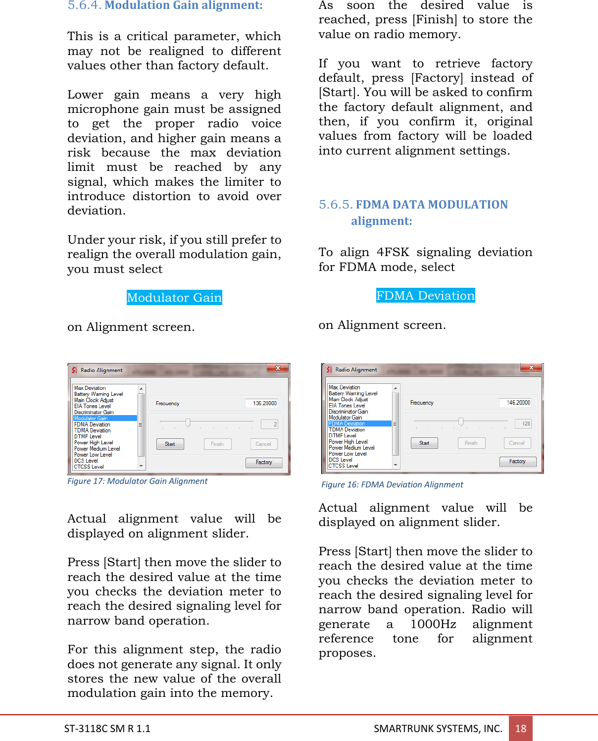  ST-3118C SM R 1.1                                                                                       SMARTRUNK SYSTEMS, INC. 18  5.6.4. Modulation Gain alignment:  This is  a critical  parameter,  which may  not  be  realigned  to  different values other than factory default.  Lower  gain  means  a  very  high microphone gain must be assigned to  get  the  proper  radio  voice deviation, and higher gain means a risk  because  the  max  deviation limit  must  be  reached  by  any signal,  which  makes  the  limiter  to introduce  distortion  to  avoid  over deviation.  Under your risk, if you still prefer to realign the overall modulation gain, you must select   Modulator Gain  on Alignment screen.    Figure 17: Modulator Gain Alignment  Actual  alignment  value  will  be displayed on alignment slider.  Press [Start] then move the slider to reach the desired value at the time you  checks  the  deviation  meter  to reach the desired signaling level for narrow band operation.   For  this  alignment  step,  the  radio does not generate any signal. It only stores the  new  value of the  overall modulation gain into the memory.  As  soon  the  desired  value  is reached, press [Finish] to store the value on radio memory.  If  you  want  to  retrieve  factory default,  press  [Factory]  instead  of [Start]. You will be asked to confirm the  factory  default  alignment,  and then,  if  you  confirm  it,  original values  from  factory  will  be  loaded into current alignment settings.    5.6.5. FDMA DATA MODULATION alignment:  To  align  4FSK  signaling  deviation for FDMA mode, select   FDMA Deviation  on Alignment screen.   Actual  alignment  value  will  be displayed on alignment slider.  Press [Start] then move the slider to reach the desired value at the time you  checks  the  deviation  meter  to reach the desired signaling level for narrow  band  operation.  Radio  will generate  a  1000Hz  alignment reference  tone  for  alignment proposes.  Figure 16: FDMA Deviation Alignment 