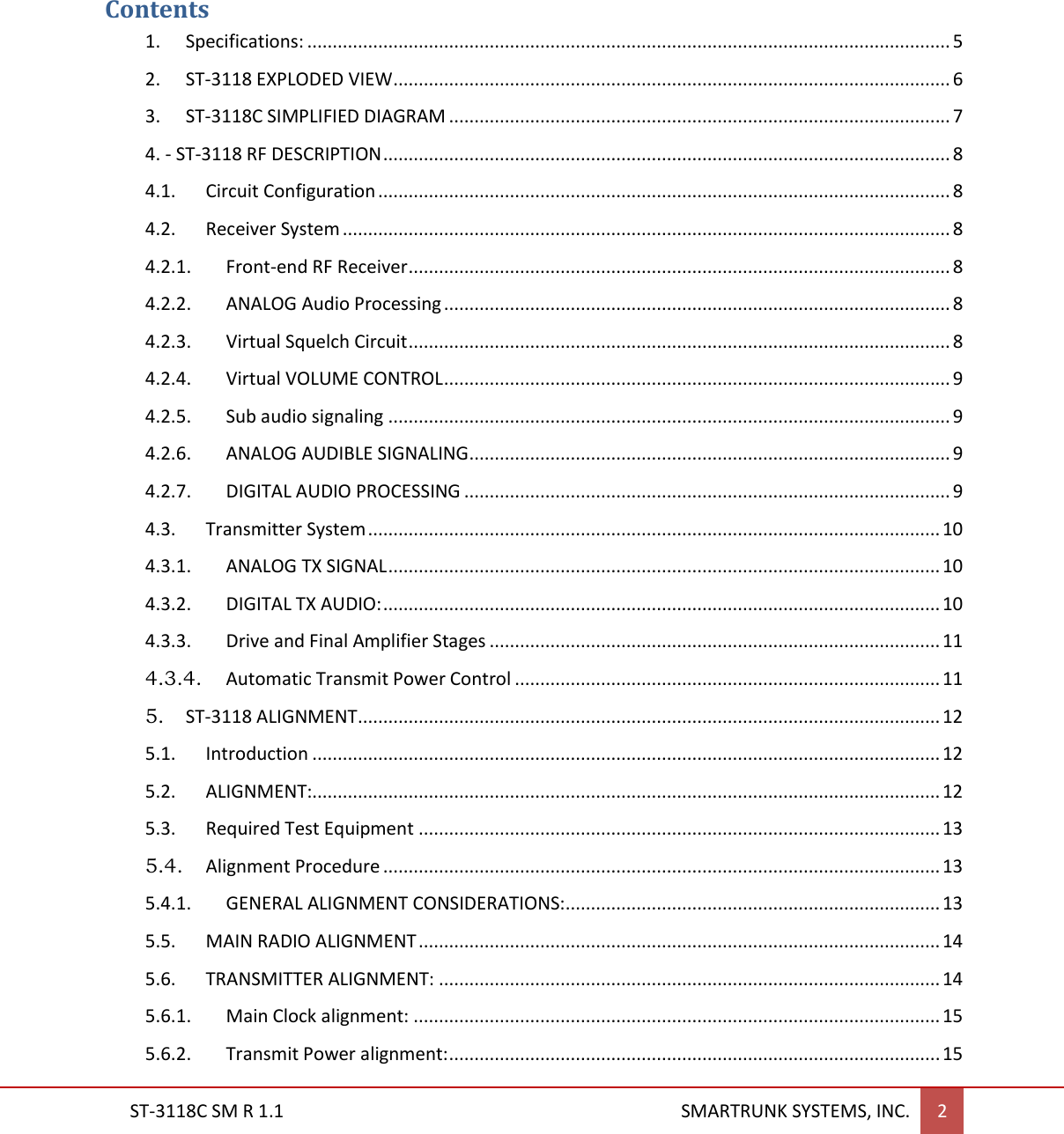  ST-3118C SM R 1.1                                                                                       SMARTRUNK SYSTEMS, INC. 2   Contents 1.  Specifications: ............................................................................................................................... 5 2. ST-3118 EXPLODED VIEW .............................................................................................................. 6 3. ST-3118C SIMPLIFIED DIAGRAM ................................................................................................... 7 4. - ST-3118 RF DESCRIPTION ................................................................................................................ 8 4.1.  Circuit Configuration ................................................................................................................. 8 4.2.  Receiver System ........................................................................................................................ 8 4.2.1.  Front-end RF Receiver ........................................................................................................... 8 4.2.2.  ANALOG Audio Processing .................................................................................................... 8 4.2.3.  Virtual Squelch Circuit ........................................................................................................... 8 4.2.4.  Virtual VOLUME CONTROL .................................................................................................... 9 4.2.5.  Sub audio signaling ............................................................................................................... 9 4.2.6.  ANALOG AUDIBLE SIGNALING ............................................................................................... 9 4.2.7.  DIGITAL AUDIO PROCESSING ................................................................................................ 9 4.3.  Transmitter System ................................................................................................................. 10 4.3.1.  ANALOG TX SIGNAL ............................................................................................................. 10 4.3.2.  DIGITAL TX AUDIO: .............................................................................................................. 10 4.3.3.  Drive and Final Amplifier Stages ......................................................................................... 11 4.3.4.  Automatic Transmit Power Control .................................................................................... 11 5. ST-3118 ALIGNMENT ................................................................................................................... 12 5.1.  Introduction ............................................................................................................................ 12 5.2.  ALIGNMENT:............................................................................................................................ 12 5.3.  Required Test Equipment ....................................................................................................... 13 5.4.  Alignment Procedure .............................................................................................................. 13 5.4.1.  GENERAL ALIGNMENT CONSIDERATIONS: .......................................................................... 13 5.5.  MAIN RADIO ALIGNMENT ....................................................................................................... 14 5.6.  TRANSMITTER ALIGNMENT: ................................................................................................... 14 5.6.1.  Main Clock alignment: ........................................................................................................ 15 5.6.2.  Transmit Power alignment: ................................................................................................. 15 