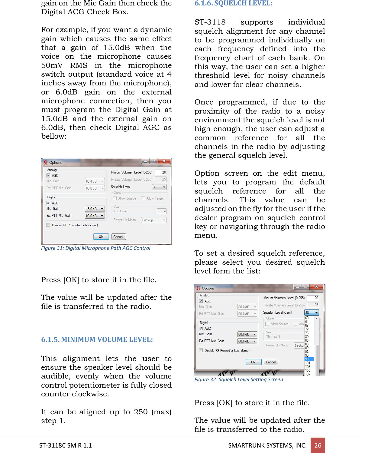  ST-3118C SM R 1.1                                                                                       SMARTRUNK SYSTEMS, INC. 26  gain on the Mic Gain then check the Digital ACG Check Box.  For example, if you want a dynamic gain  which  causes  the  same  effect that  a  gain  of  15.0dB  when  the voice  on  the  microphone  causes 50mV  RMS  in  the  microphone switch output  (standard  voice at 4 inches away from the microphone), or  6.0dB  gain  on  the  external microphone  connection,  then  you must  program  the  Digital  Gain  at 15.0dB  and  the  external  gain  on 6.0dB,  then  check  Digital  AGC  as bellow:    Figure 31: Digital Microphone Path AGC Control   Press [OK] to store it in the file.  The value will be updated after the file is transferred to the radio.   6.1.5. MINIMUM VOLUME LEVEL:   This  alignment  lets  the  user  to ensure the speaker level should be audible,  evenly  when  the  volume control potentiometer is fully closed counter clockwise.  It  can  be  aligned  up  to  250  (max) step 1.  6.1.6. SQUELCH LEVEL:  ST-3118  supports  individual squelch alignment for any channel to  be  programmed  individually  on each  frequency  defined  into  the frequency  chart  of  each  bank.  On this way, the user can set a higher threshold  level  for  noisy  channels and lower for clear channels.  Once  programmed,  if  due  to  the proximity  of  the  radio  to  a  noisy environment the squelch level is not high enough, the user can adjust a common  reference  for  all  the channels in the radio by  adjusting the general squelch level.  Option  screen  on  the  edit  menu, lets  you  to  program  the  default squelch  reference  for  all  the channels.  This  value  can  be adjusted on the fly for the user if the dealer  program  on  squelch  control key or navigating through the radio menu.  To set a desired squelch reference, please  select  you  desired  squelch level form the list:   Figure 32: Squelch Level Setting Screen  Press [OK] to store it in the file.  The value will be updated after the file is transferred to the radio. 