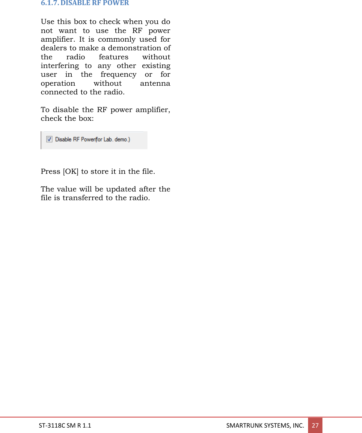  ST-3118C SM R 1.1                                                                                       SMARTRUNK SYSTEMS, INC. 27   6.1.7. DISABLE RF POWER  Use this box to check when you do not  want  to  use  the  RF  power amplifier.  It  is  commonly  used  for dealers to make a demonstration of the  radio  features  without interfering  to  any  other  existing user  in  the  frequency  or  for operation  without  antenna connected to the radio.  To disable  the RF  power amplifier, check the box:     Press [OK] to store it in the file.  The value will be updated after the file is transferred to the radio.      
