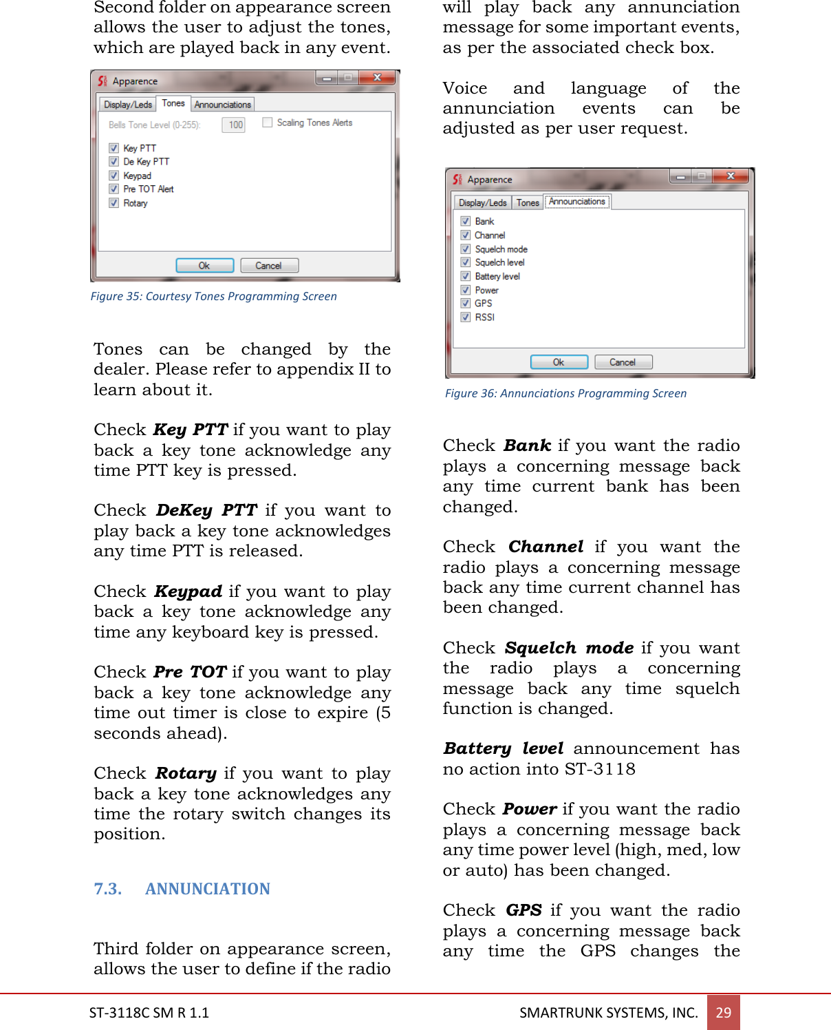 ST-3118C SM R 1.1                                                                                       SMARTRUNK SYSTEMS, INC. 29  Second folder on appearance screen allows the user to adjust the tones, which are played back in any event.  Tones  can  be  changed  by  the dealer. Please refer to appendix II to learn about it.  Check Key PTT if you want to play back  a  key  tone  acknowledge  any time PTT key is pressed.  Check  DeKey  PTT  if  you  want  to play back a key tone acknowledges any time PTT is released.  Check Keypad if you want to play back  a  key  tone  acknowledge  any time any keyboard key is pressed.  Check Pre TOT if you want to play back  a  key  tone  acknowledge  any time out timer is  close to expire (5 seconds ahead).  Check  Rotary  if  you  want  to  play back a key tone acknowledges any time  the  rotary  switch  changes  its position.  7.3. ANNUNCIATION  Third folder on appearance screen, allows the user to define if the radio will  play  back  any  annunciation message for some important events, as per the associated check box.  Voice  and  language  of  the annunciation  events  can  be adjusted as per user request.   Check Bank  if you  want the radio plays  a  concerning  message  back any  time  current  bank  has  been changed.  Check  Channel  if  you  want  the radio  plays  a  concerning  message back any time current channel has been changed.  Check  Squelch  mode  if  you  want the  radio  plays  a  concerning message  back  any  time  squelch function is changed.  Battery  level announcement  has no action into ST-3118  Check Power if you want the radio plays  a  concerning  message  back any time power level (high, med, low or auto) has been changed.  Check  GPS  if  you  want  the  radio plays  a  concerning  message  back any  time  the  GPS  changes  the Figure 35: Courtesy Tones Programming Screen Figure 36: Annunciations Programming Screen 