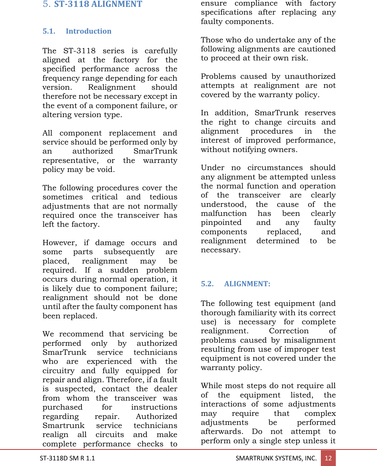  ST-3118D SM R 1.1                                                                                       SMARTRUNK SYSTEMS, INC. 12  5. ST-3118 ALIGNMENT  5.1. Introduction  The  ST-3118  series  is  carefully aligned  at  the  factory  for  the specified  performance  across  the frequency range depending for each version.  Realignment  should therefore not be necessary except in the event of a component failure, or altering version type.   All  component  replacement  and service should be performed only by an  authorized  SmarTrunk representative,  or  the  warranty policy may be void.  The following procedures cover the sometimes  critical  and  tedious adjustments  that  are not  normally required  once  the  transceiver  has left the factory.  However,  if  damage  occurs  and some  parts  subsequently  are placed,  realignment  may  be required.  If  a  sudden  problem occurs during  normal  operation, it is  likely  due  to  component  failure; realignment  should  not  be  done until after the faulty component has been replaced.  We  recommend  that  servicing  be performed  only  by  authorized SmarTrunk  service  technicians who  are  experienced  with  the circuitry  and  fully  equipped  for repair and align. Therefore, if a fault is  suspected,  contact  the  dealer from  whom  the  transceiver  was purchased  for  instructions regarding repair.  Authorized Smartrunk  service  technicians realign  all  circuits  and  make complete  performance  checks  to ensure  compliance  with  factory specifications  after  replacing  any faulty components.  Those who do undertake any of the following alignments are cautioned to proceed at their own risk.  Problems  caused  by  unauthorized attempts  at  realignment  are  not covered by the warranty policy.  In  addition,  SmarTrunk  reserves the  right  to  change  circuits  and alignment  procedures  in  the interest  of  improved  performance, without notifying owners.  Under  no  circumstances  should any alignment be attempted unless the normal  function  and  operation of  the  transceiver  are  clearly understood,  the  cause  of  the malfunction  has  been  clearly pinpointed  and  any  faulty components  replaced,  and realignment  determined  to  be necessary.   5.2. ALIGNMENT:  The  following  test  equipment  (and thorough familiarity with its correct use)  is  necessary  for  complete realignment.  Correction  of problems  caused  by  misalignment resulting from use of improper test equipment is not covered under the warranty policy.  While most steps do not require all of  the  equipment  listed,  the interactions  of  some  adjustments may  require  that  complex adjustments  be  performed afterwards.  Do  not  attempt  to perform only a single step unless it 