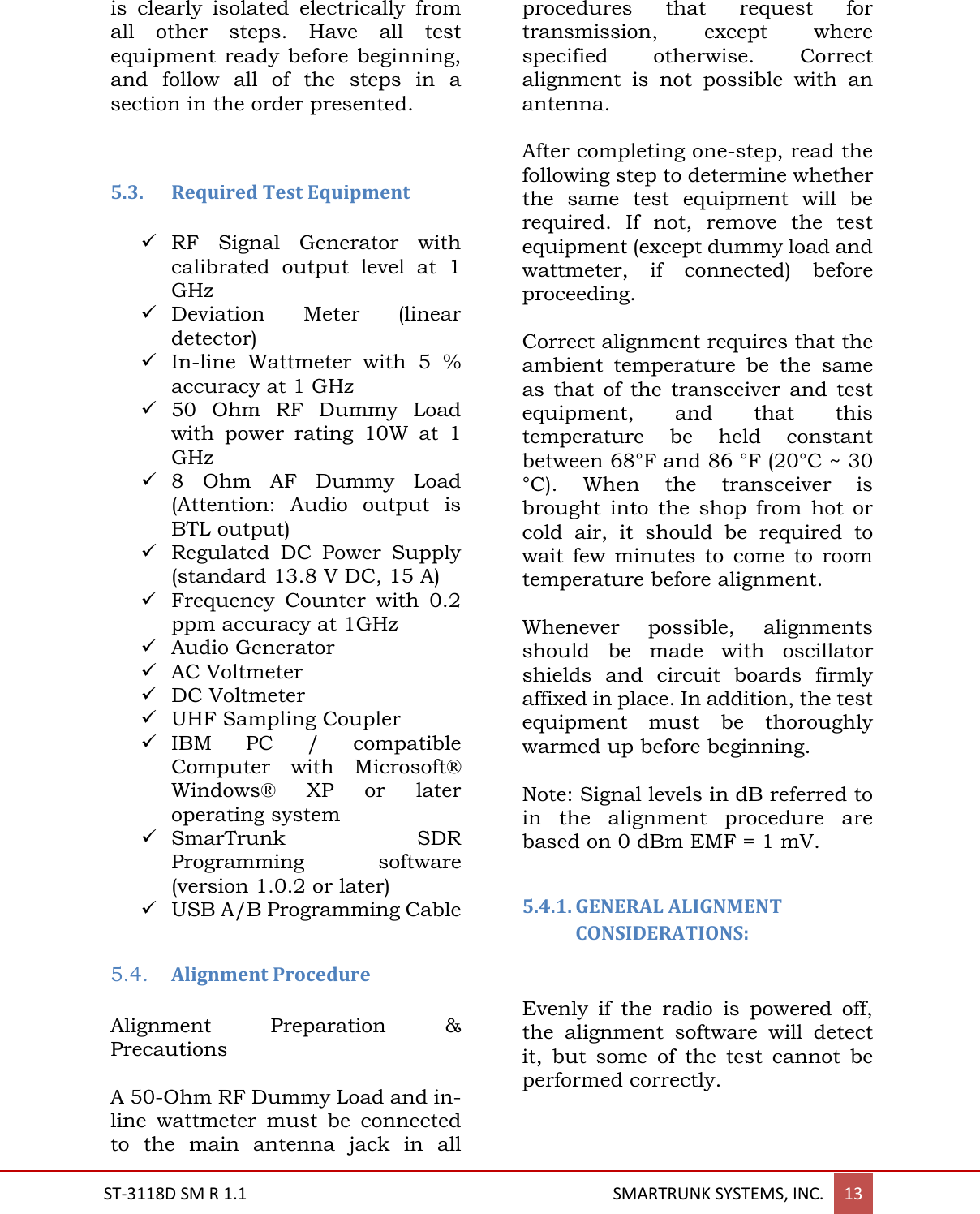  ST-3118D SM R 1.1                                                                                       SMARTRUNK SYSTEMS, INC. 13  is  clearly  isolated  electrically  from all  other  steps.  Have  all  test equipment ready  before beginning, and  follow  all  of  the  steps  in  a section in the order presented.   5.3. Required Test Equipment   RF  Signal  Generator  with calibrated  output  level  at  1 GHz  Deviation  Meter  (linear detector)  In-line  Wattmeter  with  5  % accuracy at 1 GHz  50  Ohm  RF  Dummy  Load with  power  rating  10W  at  1 GHz  8  Ohm  AF  Dummy  Load (Attention:  Audio  output  is BTL output)  Regulated  DC  Power  Supply (standard 13.8 V DC, 15 A)  Frequency  Counter  with  0.2 ppm accuracy at 1GHz  Audio Generator  AC Voltmeter  DC Voltmeter  UHF Sampling Coupler  IBM  PC  /  compatible Computer  with  Microsoft&reg; Windows&reg;  XP  or  later operating system  SmarTrunk  SDR Programming  software (version 1.0.2 or later)  USB A/B Programming Cable  5.4. Alignment Procedure  Alignment  Preparation  &amp; Precautions  A 50-Ohm RF Dummy Load and in-line  wattmeter  must  be  connected to  the  main  antenna  jack  in  all procedures  that  request  for transmission,  except  where specified  otherwise.  Correct alignment  is  not  possible  with  an antenna.  After completing one-step, read the following step to determine whether the  same  test  equipment  will  be required.  If  not,  remove  the  test equipment (except dummy load and wattmeter,  if  connected)  before proceeding.  Correct alignment requires that the ambient  temperature  be  the  same as  that  of  the  transceiver  and  test equipment,  and  that  this temperature  be  held  constant between 68&deg;F and 86 &deg;F (20&deg;C ~ 30 &deg;C).  When  the  transceiver  is brought  into  the  shop  from  hot  or cold  air,  it  should  be  required  to wait  few  minutes  to  come to  room temperature before alignment.  Whenever  possible,  alignments should  be  made  with  oscillator shields  and  circuit  boards  firmly affixed in place. In addition, the test equipment  must  be  thoroughly warmed up before beginning.  Note: Signal levels in dB referred to in  the  alignment  procedure  are based on 0 dBm EMF = 1 mV.  5.4.1. GENERAL ALIGNMENT CONSIDERATIONS:   Evenly  if  the  radio  is  powered  off, the  alignment  software  will  detect it,  but  some  of  the  test  cannot  be performed correctly.  