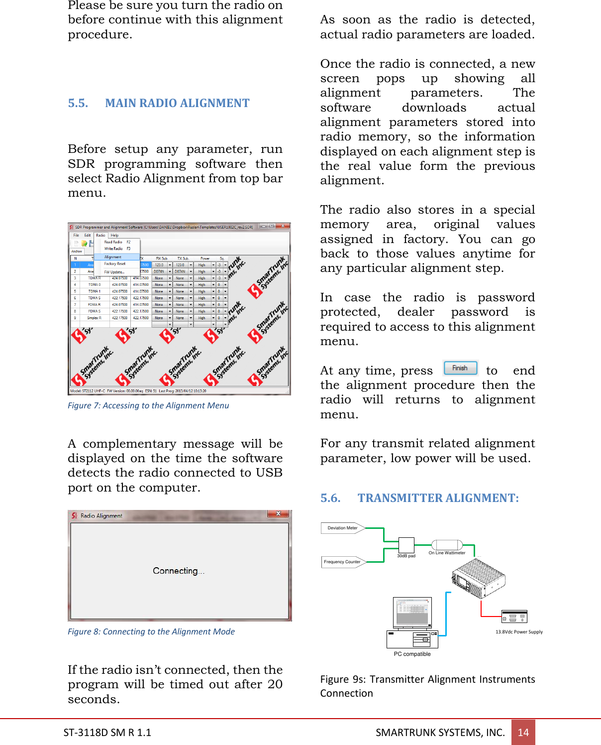  ST-3118D SM R 1.1                                                                                       SMARTRUNK SYSTEMS, INC. 14  Please be sure you turn the radio on before continue with this alignment procedure.    5.5. MAIN RADIO ALIGNMENT    Before  setup  any  parameter,  run SDR  programming  software  then select Radio Alignment from top bar menu.   A  complementary  message  will  be displayed on the time the software detects the radio connected to USB port on the computer.    If the radio isn&rsquo;t connected, then the program will be timed out  after  20 seconds.   As  soon  as  the  radio  is  detected, actual radio parameters are loaded.  Once the radio is connected, a new screen  pops  up  showing  all alignment  parameters.  The software  downloads  actual alignment  parameters  stored  into radio  memory,  so  the  information displayed on each alignment step is the  real  value  form  the  previous alignment.  The  radio  also  stores  in  a  special memory  area,  original  values assigned  in  factory.  You  can  go back  to  those  values  anytime  for any particular alignment step.  In  case  the  radio  is  password protected,  dealer  password  is required to access to this alignment menu.  At any time, press  to  end the  alignment  procedure  then  the radio  will  returns  to  alignment menu.  For any transmit related alignment parameter, low power will be used.   5.6. TRANSMITTER ALIGNMENT:  7.5V Power SupplyPC compatibleOn Line Wattimeter30dB padDeviation MeterFrequency Counter Figure 9s: Transmitter Alignment Instruments Connection   13.8Vdc Power Supply Figure 7: Accessing to the Alignment Menu Figure 8: Connecting to the Alignment Mode 
