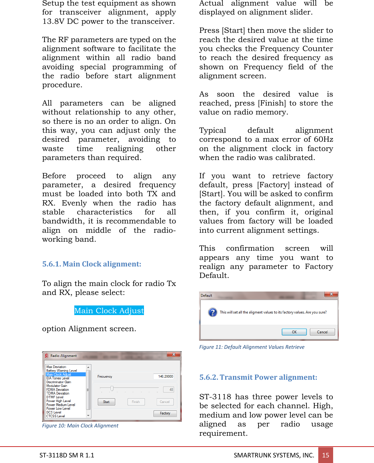  ST-3118D SM R 1.1                                                                                       SMARTRUNK SYSTEMS, INC. 15  Setup the test equipment as shown for  transceiver  alignment,  apply 13.8V DC power to the transceiver.  The RF parameters are typed on the alignment software to facilitate the alignment  within  all  radio  band avoiding  special  programming  of the  radio  before  start  alignment procedure.  All  parameters  can  be  aligned without  relationship  to  any  other, so there is no an order to align. On this  way,  you  can  adjust  only  the desired  parameter,  avoiding  to waste  time  realigning  other parameters than required.   Before  proceed  to  align  any parameter,  a  desired  frequency must  be  loaded  into  both  TX  and RX.  Evenly  when  the  radio  has stable  characteristics  for  all bandwidth, it is recommendable to align  on  middle  of  the  radio-working band.  5.6.1. Main Clock alignment:  To align the main clock for radio Tx and RX, please select:   Main Clock Adjust  option Alignment screen.    Figure 10: Main Clock Alignment  Actual  alignment  value  will  be displayed on alignment slider.  Press [Start] then move the slider to reach the desired value at the time you checks the Frequency Counter to  reach  the  desired  frequency  as shown  on  Frequency  field  of  the alignment screen.  As  soon  the  desired  value  is reached, press [Finish] to store the value on radio memory.  Typical  default  alignment correspond to a max error of 60Hz on  the  alignment  clock  in  factory when the radio was calibrated.    If  you  want  to  retrieve  factory default,  press  [Factory]  instead  of [Start]. You will be asked to confirm the  factory  default  alignment,  and then,  if  you  confirm  it,  original values  from  factory  will  be  loaded into current alignment settings.  This  confirmation  screen  will appears  any  time  you  want  to realign  any  parameter  to  Factory Default.   5.6.2. Transmit Power alignment:  ST-3118  has  three  power  levels  to be selected for each channel. High, medium and low power level can be aligned  as  per  radio  usage requirement.  Figure 11: Default Alignment Values Retrieve 