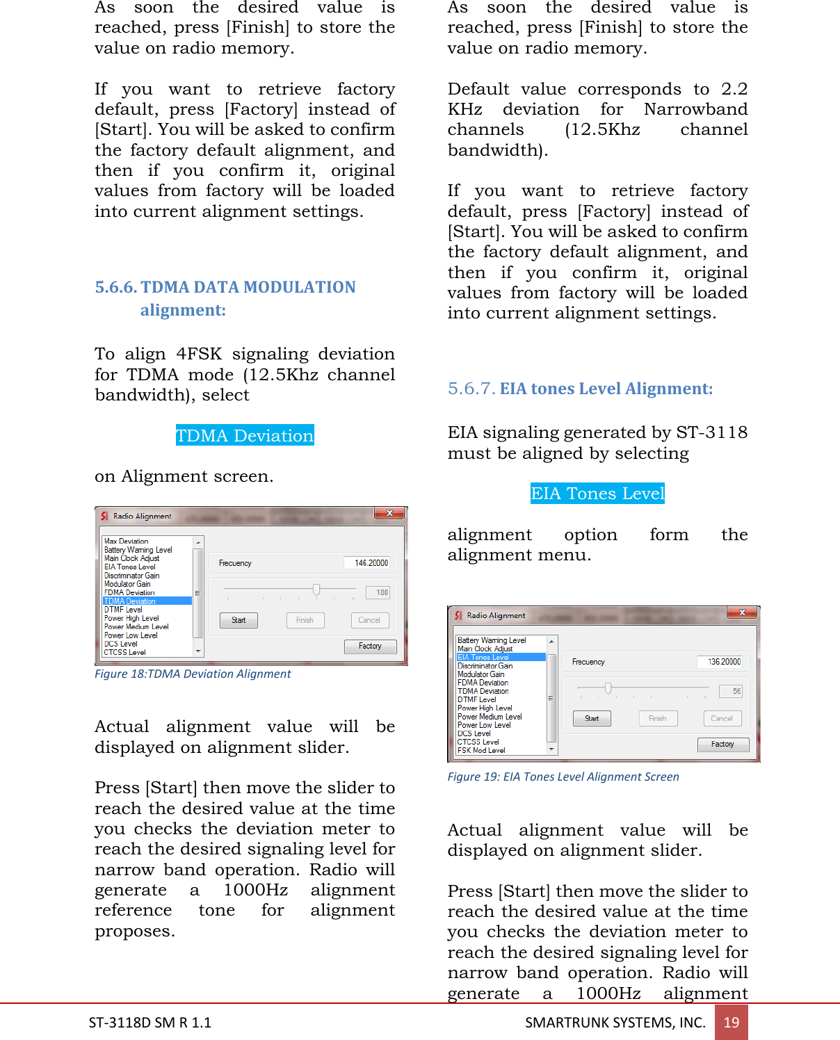  ST-3118D SM R 1.1                                                                                       SMARTRUNK SYSTEMS, INC. 19  As  soon  the  desired  value  is reached, press [Finish] to store the value on radio memory.  If  you  want  to  retrieve  factory default,  press  [Factory]  instead  of [Start]. You will be asked to confirm the  factory  default  alignment,  and then  if  you  confirm  it,  original values  from  factory  will  be  loaded into current alignment settings.   5.6.6. TDMA DATA MODULATION alignment:  To  align  4FSK  signaling  deviation for  TDMA  mode  (12.5Khz  channel bandwidth), select   TDMA Deviation  on Alignment screen.   Figure 18:TDMA Deviation Alignment  Actual  alignment  value  will  be displayed on alignment slider.  Press [Start] then move the slider to reach the desired value at the time you  checks  the  deviation  meter  to reach the desired signaling level for narrow  band  operation.  Radio  will generate  a  1000Hz  alignment reference  tone  for  alignment proposes.  As  soon  the  desired  value  is reached, press [Finish] to store the value on radio memory.  Default  value  corresponds  to  2.2 KHz  deviation  for  Narrowband channels  (12.5Khz  channel bandwidth).   If  you  want  to  retrieve  factory default,  press  [Factory]  instead  of [Start]. You will be asked to confirm the  factory  default  alignment,  and then  if  you  confirm  it,  original values  from  factory  will  be  loaded into current alignment settings.   5.6.7. EIA tones Level Alignment:  EIA signaling generated by ST-3118 must be aligned by selecting   EIA Tones Level  alignment  option  form  the alignment menu.   Actual  alignment  value  will  be displayed on alignment slider.  Press [Start] then move the slider to reach the desired value at the time you  checks  the  deviation  meter  to reach the desired signaling level for narrow  band  operation.  Radio  will generate  a  1000Hz  alignment Figure 19: EIA Tones Level Alignment Screen 