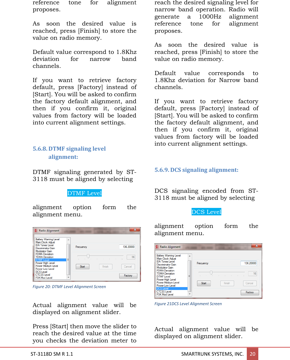  ST-3118D SM R 1.1                                                                                       SMARTRUNK SYSTEMS, INC. 20  reference  tone  for  alignment proposes.  As  soon  the  desired  value  is reached, press [Finish] to store the value on radio memory.  Default value correspond to 1.8Khz deviation  for  narrow  band channels.   If  you  want  to  retrieve  factory default,  press  [Factory]  instead  of [Start]. You will be asked to confirm the  factory  default  alignment,  and then  if  you  confirm  it,  original values  from  factory  will  be  loaded into current alignment settings.   5.6.8. DTMF signaling level alignment:  DTMF  signaling  generated  by  ST-3118 must be aligned by selecting  DTMF Level  alignment  option  form  the alignment menu.   Actual  alignment  value  will  be displayed on alignment slider.  Press [Start] then move the slider to reach the desired value at the time you  checks  the  deviation  meter  to reach the desired signaling level for narrow  band  operation.  Radio  will generate  a  1000Hz  alignment reference  tone  for  alignment proposes.  As  soon  the  desired  value  is reached, press [Finish] to store the value on radio memory.  Default  value  corresponds  to 1.8Khz  deviation  for  Narrow  band channels.   If  you  want  to  retrieve  factory default,  press  [Factory]  instead  of [Start]. You will be asked to confirm the  factory  default  alignment,  and then  if  you  confirm  it,  original values  from  factory  will  be  loaded into current alignment settings.   5.6.9. DCS signaling alignment:  DCS  signaling  encoded  from  ST-3118 must be aligned by selecting  DCS Level  alignment  option  form  the alignment menu.   Actual  alignment  value  will  be displayed on alignment slider.  Figure 20: DTMF Level Alignment Screen Figure 21DCS Level Alignment Screen 