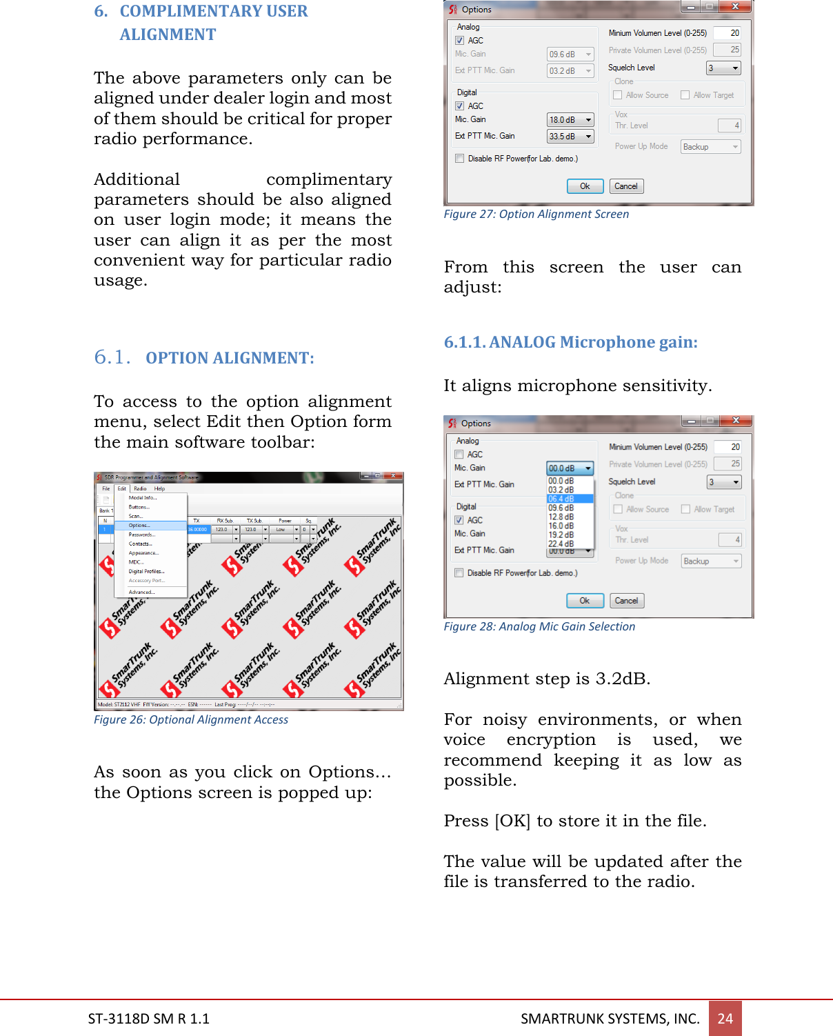  ST-3118D SM R 1.1                                                                                       SMARTRUNK SYSTEMS, INC. 24  6. COMPLIMENTARY USER ALIGNMENT  The above  parameters only  can be aligned under dealer login and most of them should be critical for proper radio performance.  Additional  complimentary parameters  should  be  also  aligned on  user  login  mode;  it  means  the user  can  align  it  as  per  the  most convenient way for particular radio usage.   6.1. OPTION ALIGNMENT:  To  access  to  the  option  alignment menu, select Edit then Option form the main software toolbar:   Figure 26: Optional Alignment Access  As soon  as  you click  on Options&hellip; the Options screen is popped up:   Figure 27: Option Alignment Screen  From  this  screen  the  user  can adjust:  6.1.1. ANALOG Microphone gain:   It aligns microphone sensitivity.     Figure 28: Analog Mic Gain Selection  Alignment step is 3.2dB.   For  noisy  environments,  or  when voice  encryption  is  used,  we recommend  keeping  it  as  low  as possible.  Press [OK] to store it in the file.  The value will be updated after the file is transferred to the radio.    