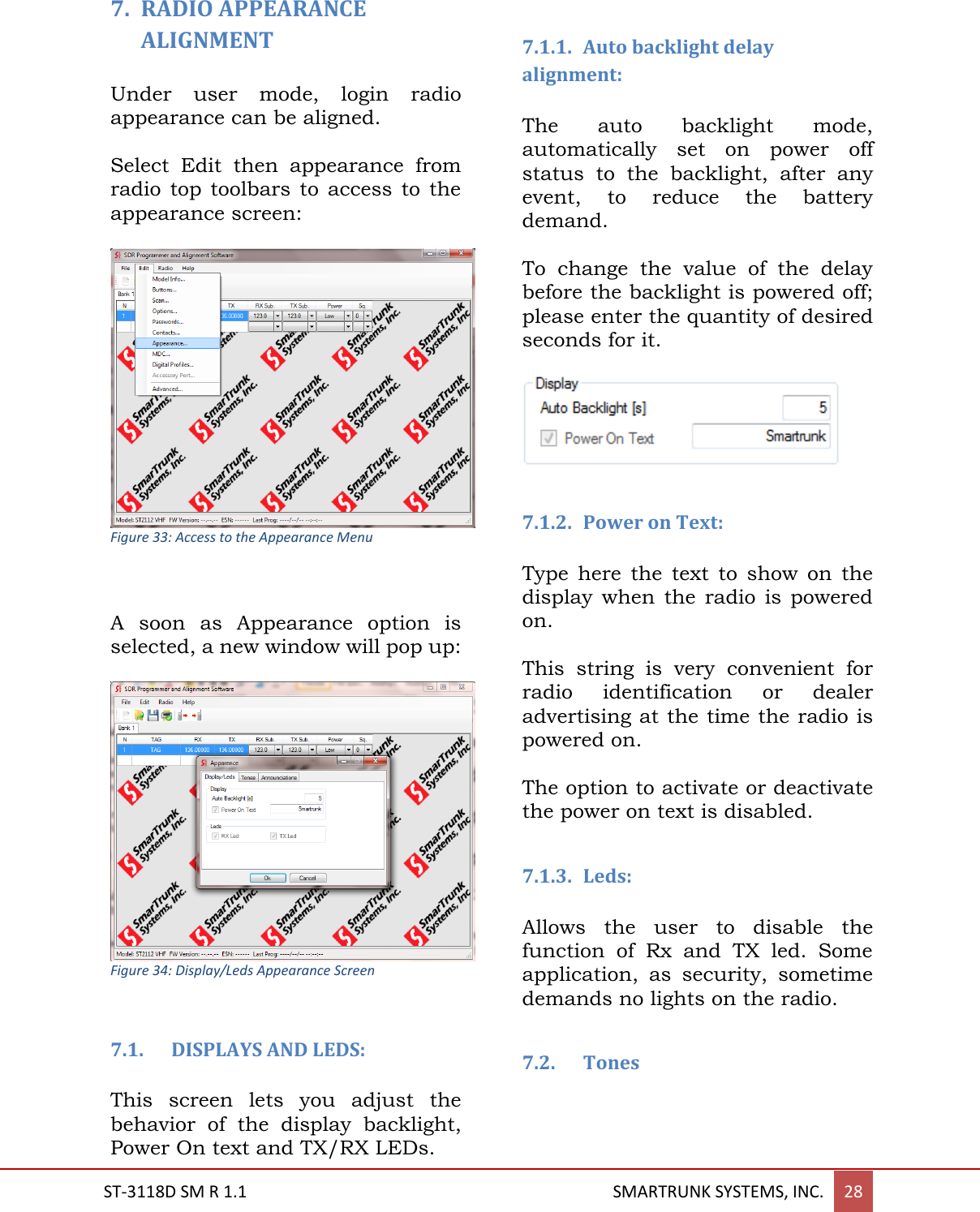  ST-3118D SM R 1.1                                                                                       SMARTRUNK SYSTEMS, INC. 28  7. RADIO APPEARANCE ALIGNMENT  Under  user  mode,  login  radio appearance can be aligned.  Select  Edit  then  appearance  from radio  top  toolbars  to  access  to  the appearance screen:   Figure 33: Access to the Appearance Menu   A  soon  as  Appearance  option  is selected, a new window will pop up:   Figure 34: Display/Leds Appearance Screen  7.1. DISPLAYS AND LEDS:  This  screen  lets  you  adjust  the behavior  of  the  display  backlight, Power On text and TX/RX LEDs.  7.1.1. Auto backlight delay alignment:  The  auto  backlight  mode, automatically  set  on  power  off status  to  the  backlight,  after  any event,  to  reduce  the  battery demand.  To  change  the  value  of  the  delay before the backlight is powered off; please enter the quantity of desired seconds for it.    7.1.2. Power on Text:  Type  here  the  text  to  show  on  the display  when  the  radio  is  powered on.   This  string  is  very  convenient  for radio  identification  or  dealer advertising at the time the radio is powered on.  The option to activate or deactivate the power on text is disabled.  7.1.3. Leds:  Allows  the  user  to  disable  the function  of  Rx  and  TX  led.  Some application,  as  security,  sometime demands no lights on the radio.   7.2. Tones   