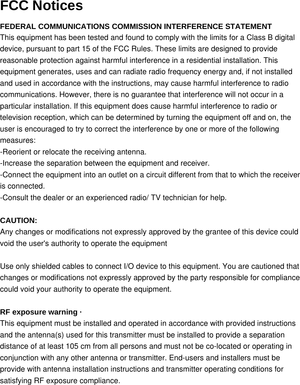 FCC Notices  FEDERAL COMMUNICATIONS COMMISSION INTERFERENCE STATEMENT This equipment has been tested and found to comply with the limits for a Class B digital device, pursuant to part 15 of the FCC Rules. These limits are designed to provide reasonable protection against harmful interference in a residential installation. This equipment generates, uses and can radiate radio frequency energy and, if not installed and used in accordance with the instructions, may cause harmful interference to radio communications. However, there is no guarantee that interference will not occur in a particular installation. If this equipment does cause harmful interference to radio or television reception, which can be determined by turning the equipment off and on, the user is encouraged to try to correct the interference by one or more of the following measures: -Reorient or relocate the receiving antenna. -Increase the separation between the equipment and receiver. -Connect the equipment into an outlet on a circuit different from that to which the receiver is connected. -Consult the dealer or an experienced radio/ TV technician for help.   CAUTION: Any changes or modifications not expressly approved by the grantee of this device could void the user's authority to operate the equipment   Use only shielded cables to connect I/O device to this equipment. You are cautioned that changes or modifications not expressly approved by the party responsible for compliance could void your authority to operate the equipment.   RF exposure warning &middot; This equipment must be installed and operated in accordance with provided instructions and the antenna(s) used for this transmitter must be installed to provide a separation distance of at least 105 cm from all persons and must not be co-located or operating in conjunction with any other antenna or transmitter. End-users and installers must be provide with antenna installation instructions and transmitter operating conditions for satisfying RF exposure compliance.  