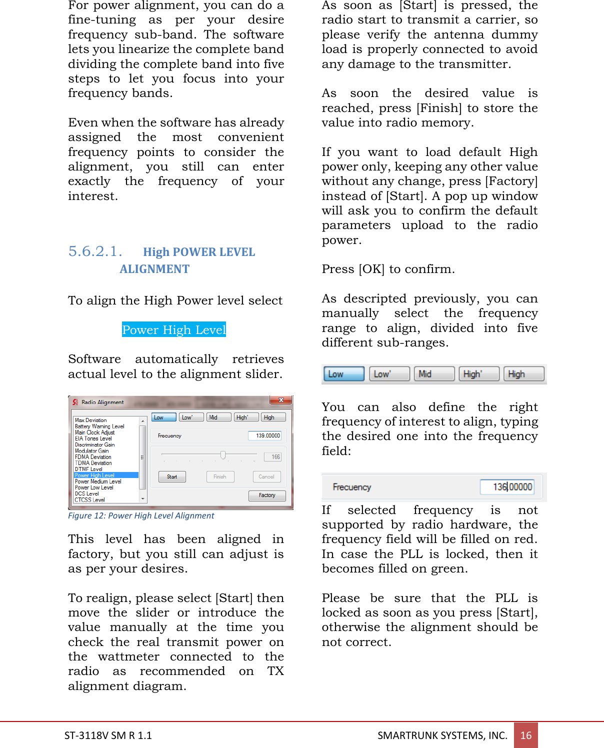  ST-3118V SM R 1.1                                                                                       SMARTRUNK SYSTEMS, INC. 16  For power alignment, you can do a fine-tuning  as  per  your  desire frequency  sub-band.  The  software lets you linearize the complete band dividing the complete band into five steps  to  let  you  focus  into  your frequency bands.  Even when the software has already assigned  the  most  convenient frequency  points  to  consider  the alignment,  you  still  can  enter exactly  the  frequency  of  your interest.    5.6.2.1. High POWER LEVEL ALIGNMENT  To align the High Power level select  Power High Level.  Software  automatically  retrieves actual level to the alignment slider.   Figure 12: Power High Level Alignment This  level  has  been  aligned  in factory,  but  you  still  can  adjust  is as per your desires.  To realign, please select [Start] then move  the  slider  or  introduce  the value  manually  at  the  time  you check  the  real  transmit  power  on the  wattmeter  connected  to  the radio  as  recommended  on  TX alignment diagram.   As  soon  as  [Start]  is  pressed,  the radio start to transmit a carrier, so please  verify  the  antenna  dummy load is properly connected to avoid any damage to the transmitter.  As  soon  the  desired  value  is reached, press [Finish] to store the value into radio memory.  If  you  want  to  load  default  High power only, keeping any other value without any change, press [Factory] instead of [Start]. A pop up window will ask you to confirm the default parameters  upload  to  the  radio power.  Press [OK] to confirm.  As  descripted  previously,  you  can manually  select  the  frequency range  to  align,  divided  into  five different sub-ranges.  You  can  also  define  the  right frequency of interest to align, typing the  desired  one  into the  frequency field:  If  selected  frequency  is  not supported  by  radio  hardware,  the frequency field will be filled on red. In  case  the  PLL  is  locked,  then  it becomes filled on green.  Please  be  sure  that  the  PLL  is locked as soon as you press [Start], otherwise the  alignment  should  be not correct.  