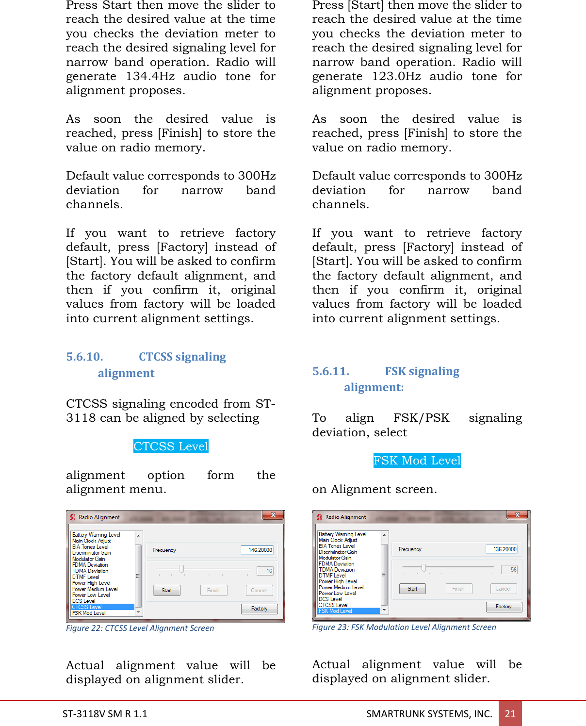  ST-3118V SM R 1.1                                                                                       SMARTRUNK SYSTEMS, INC. 21  Press Start then move the slider to reach the desired value at the time you  checks  the  deviation  meter  to reach the desired signaling level for narrow  band  operation.  Radio  will generate  134.4Hz  audio  tone  for alignment proposes.  As  soon  the  desired  value  is reached, press [Finish] to store the value on radio memory.  Default value corresponds to 300Hz deviation  for  narrow  band channels.   If  you  want  to  retrieve  factory default,  press  [Factory]  instead  of [Start]. You will be asked to confirm the  factory  default  alignment,  and then  if  you  confirm  it,  original values  from  factory  will  be  loaded into current alignment settings.   5.6.10. CTCSS signaling alignment  CTCSS signaling encoded from ST-3118 can be aligned by selecting  CTCSS Level  alignment  option  form  the alignment menu.   Actual  alignment  value  will  be displayed on alignment slider.  Press [Start] then move the slider to reach the desired value at the time you  checks  the  deviation  meter  to reach the desired signaling level for narrow  band  operation.  Radio  will generate  123.0Hz  audio  tone  for alignment proposes.  As  soon  the  desired  value  is reached, press [Finish] to store the value on radio memory.  Default value corresponds to 300Hz deviation  for  narrow  band channels.   If  you  want  to  retrieve  factory default,  press  [Factory]  instead  of [Start]. You will be asked to confirm the  factory  default  alignment,  and then  if  you  confirm  it,  original values  from  factory  will  be  loaded into current alignment settings.      5.6.11. FSK signaling alignment:  To  align  FSK/PSK  signaling deviation, select   FSK Mod Level  on Alignment screen.   Figure 23: FSK Modulation Level Alignment Screen  Actual  alignment  value  will  be displayed on alignment slider.  Figure 22: CTCSS Level Alignment Screen 