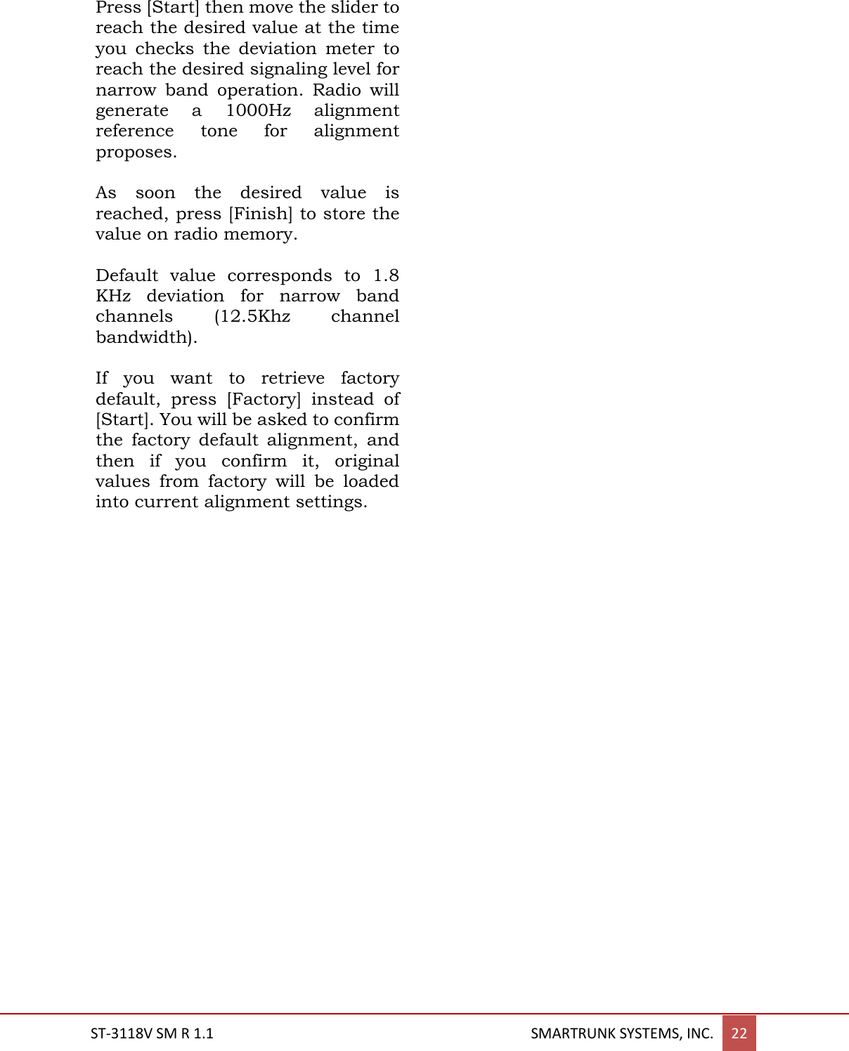  ST-3118V SM R 1.1                                                                                       SMARTRUNK SYSTEMS, INC. 22  Press [Start] then move the slider to reach the desired value at the time you  checks  the  deviation  meter  to reach the desired signaling level for narrow  band  operation.  Radio  will generate  a  1000Hz  alignment reference  tone  for  alignment proposes.  As  soon  the  desired  value  is reached, press [Finish] to store the value on radio memory.  Default  value  corresponds  to  1.8 KHz  deviation  for  narrow  band channels  (12.5Khz  channel bandwidth).   If  you  want  to  retrieve  factory default,  press  [Factory]  instead  of [Start]. You will be asked to confirm the  factory  default  alignment,  and then  if  you  confirm  it,  original values  from  factory  will  be  loaded into current alignment settings.        