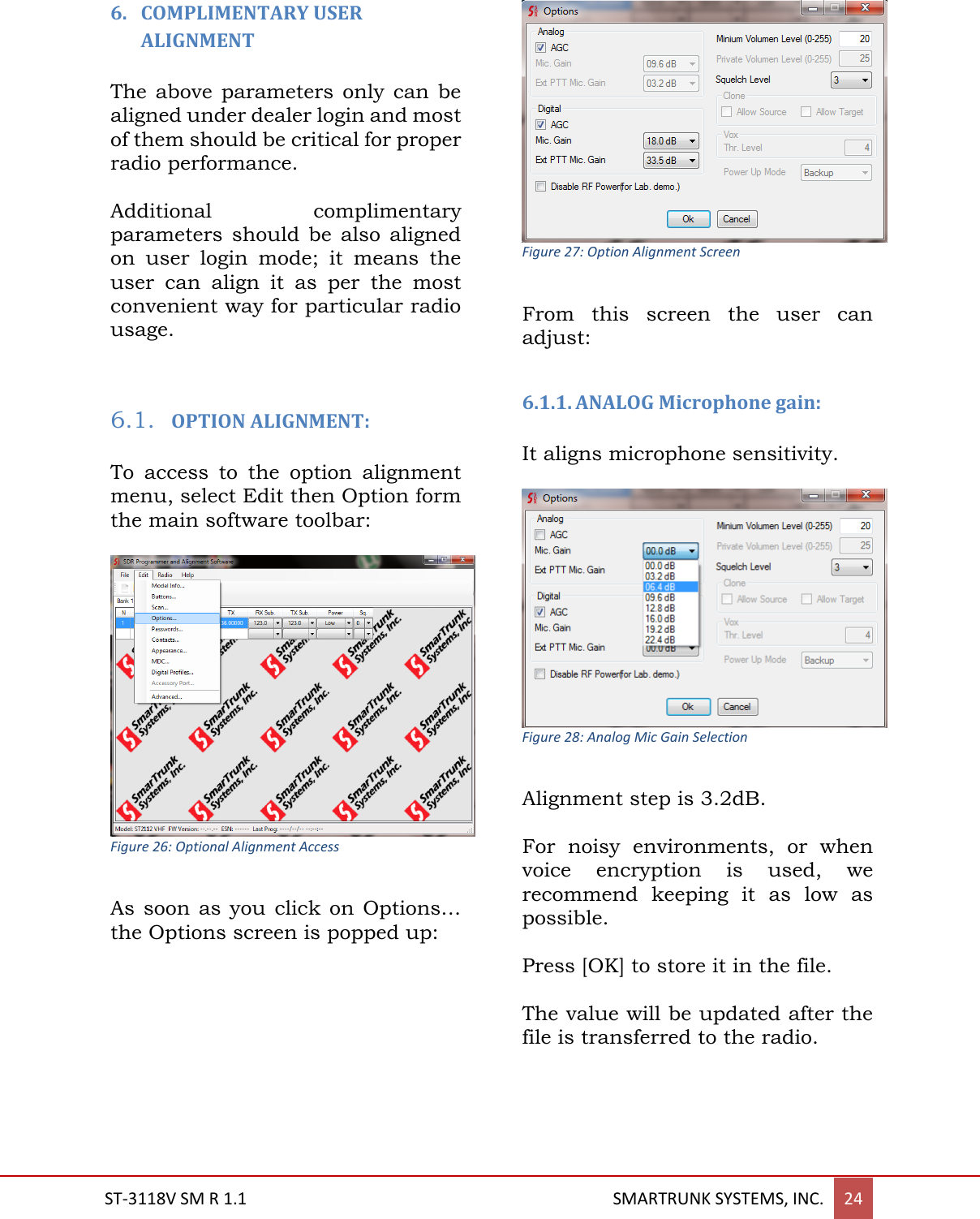  ST-3118V SM R 1.1                                                                                       SMARTRUNK SYSTEMS, INC. 24  6. COMPLIMENTARY USER ALIGNMENT  The above  parameters only  can be aligned under dealer login and most of them should be critical for proper radio performance.  Additional  complimentary parameters  should  be  also  aligned on  user  login  mode;  it  means  the user  can  align  it  as  per  the  most convenient way for particular radio usage.   6.1. OPTION ALIGNMENT:  To  access  to  the  option  alignment menu, select Edit then Option form the main software toolbar:   Figure 26: Optional Alignment Access  As soon  as  you click  on Options&hellip; the Options screen is popped up:   Figure 27: Option Alignment Screen  From  this  screen  the  user  can adjust:  6.1.1. ANALOG Microphone gain:   It aligns microphone sensitivity.     Figure 28: Analog Mic Gain Selection  Alignment step is 3.2dB.   For  noisy  environments,  or  when voice  encryption  is  used,  we recommend  keeping  it  as  low  as possible.  Press [OK] to store it in the file.  The value will be updated after the file is transferred to the radio.    