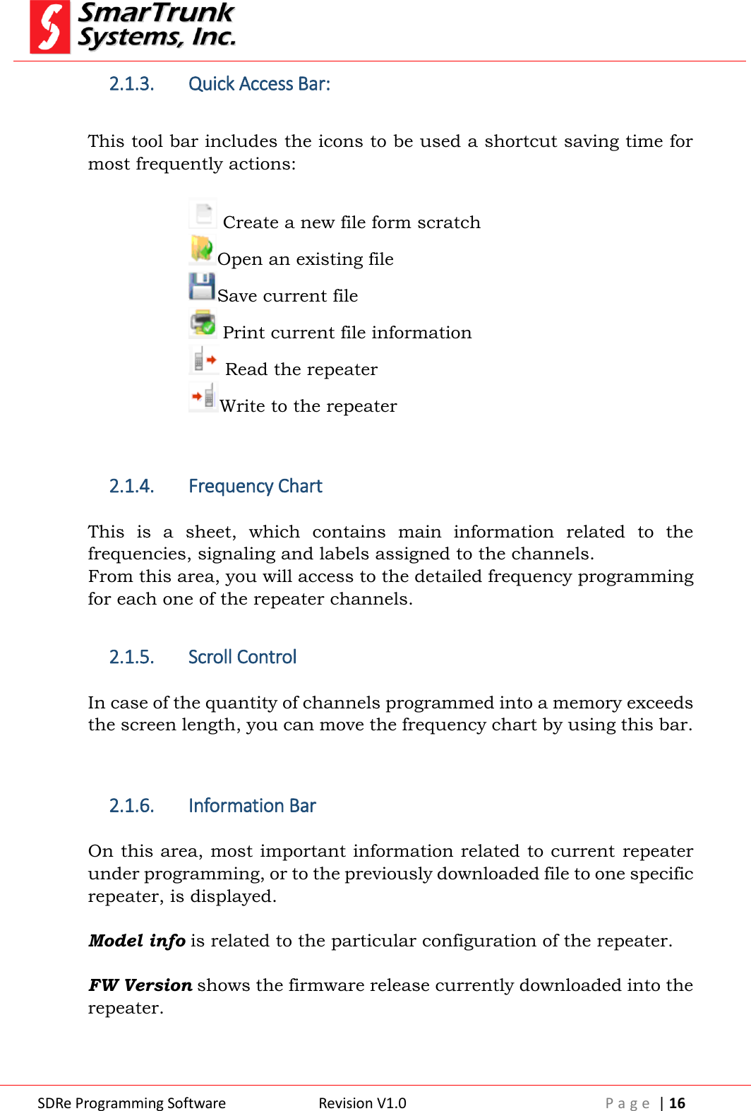  SDRe Programming Software Revision V1.0 P a g e  | 16  2.1.3. Quick Access Bar:  This tool bar includes the icons to be used a shortcut saving time for most frequently actions:   Create a new file form scratch Open an existing file Save current file  Print current file information  Read the repeater Write to the repeater   2.1.4. Frequency Chart  This  is  a  sheet,  which  contains  main  information  related  to  the frequencies, signaling and labels assigned to the channels. From this area, you will access to the detailed frequency programming for each one of the repeater channels.  2.1.5. Scroll Control  In case of the quantity of channels programmed into a memory exceeds the screen length, you can move the frequency chart by using this bar.   2.1.6. Information Bar  On this area, most important information related to current  repeater under programming, or to the previously downloaded file to one specific repeater, is displayed.  Model info is related to the particular configuration of the repeater.  FW Version shows the firmware release currently downloaded into the repeater.  