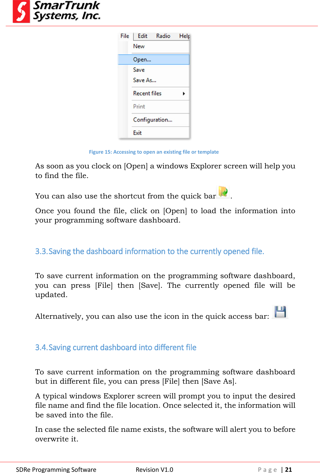  SDRe Programming Software Revision V1.0 P a g e  | 21   Figure 15: Accessing to open an existing file or template As soon as you clock on [Open] a windows Explorer screen will help you to find the file. You can also use the shortcut from the quick bar . Once  you  found  the file,  click  on  [Open]  to  load  the  information  into your programming software dashboard.  3.3. Saving the dashboard information to the currently opened file.  To save current information on the programming software dashboard, you  can  press  [File]  then  [Save].  The  currently  opened  file  will  be updated. Alternatively, you can also use the icon in the quick access bar:    3.4. Saving current dashboard into different file  To save current information on the programming software dashboard but in different file, you can press [File] then [Save As].  A typical windows Explorer screen will prompt you to input the desired file name and find the file location. Once selected it, the information will be saved into the file. In case the selected file name exists, the software will alert you to before overwrite it.  